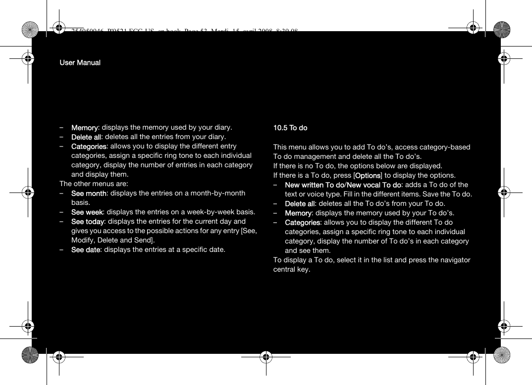 User Manual–Memory: displays the memory used by your diary.–Delete all: deletes all the entries from your diary.–Categories: allows you to display the different entry categories, assign a specific ring tone to each individual category, display the number of entries in each category and display them.The other menus are:–See month: displays the entries on a month-by-month basis.–See week: displays the entries on a week-by-week basis.–See today: displays the entries for the current day and gives you access to the possible actions for any entry [See, Modify, Delete and Send].–See date: displays the entries at a specific date.10.5 To doThis menu allows you to add To do’s, access category-based To do management and delete all the To do’s.If there is no To do, the options below are displayed.If there is a To do, press [Options] to display the options.–New written To do/New vocal To do: adds a To do of the text or voice type. Fill in the different items. Save the To do.–Delete all: deletes all the To do’s from your To do.–Memory: displays the memory used by your To do’s.–Categories: allows you to display the different To do categories, assign a specific ring tone to each individual category, display the number of To do’s in each category and see them.To display a To do, select it in the list and press the navigator central key.254050946_P&apos;9521 FCC-US_en.book  Page 53  Mardi, 15. avril 2008  8:39 08