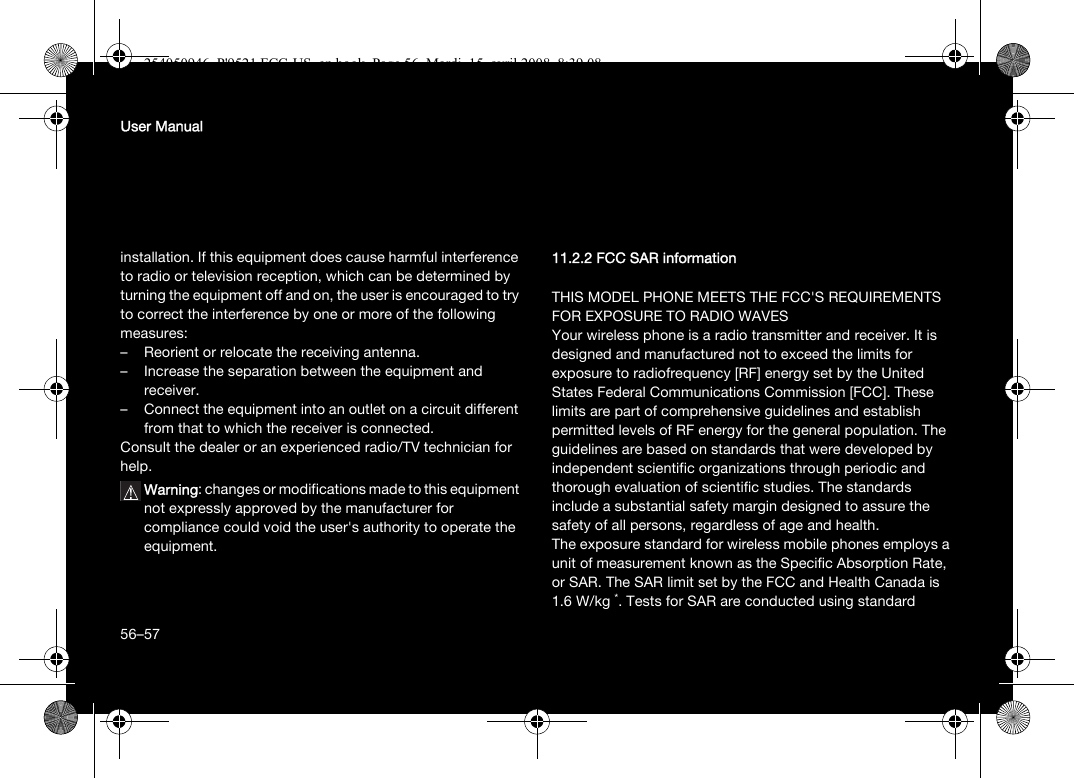 56User Manualinstallation. If this equipment does cause harmful interference to radio or television reception, which can be determined by turning the equipment off and on, the user is encouraged to try to correct the interference by one or more of the following measures:– Reorient or relocate the receiving antenna.– Increase the separation between the equipment and receiver.– Connect the equipment into an outlet on a circuit different from that to which the receiver is connected.Consult the dealer or an experienced radio/TV technician for help.Warning: changes or modifications made to this equipment not expressly approved by the manufacturer for compliance could void the user&apos;s authority to operate the equipment.11.2.2 FCC SAR informationTHIS MODEL PHONE MEETS THE FCC&apos;S REQUIREMENTS FOR EXPOSURE TO RADIO WAVESYour wireless phone is a radio transmitter and receiver. It is designed and manufactured not to exceed the limits for exposure to radiofrequency [RF] energy set by the United States Federal Communications Commission [FCC]. These limits are part of comprehensive guidelines and establish permitted levels of RF energy for the general population. The guidelines are based on standards that were developed by independent scientific organizations through periodic and thorough evaluation of scientific studies. The standards include a substantial safety margin designed to assure the safety of all persons, regardless of age and health.The exposure standard for wireless mobile phones employs a unit of measurement known as the Specific Absorption Rate, or SAR. The SAR limit set by the FCC and Health Canada is 1.6 W/kg *. Tests for SAR are conducted using standard 56–57254050946_P&apos;9521 FCC-US_en.book  Page 56  Mardi, 15. avril 2008  8:39 08