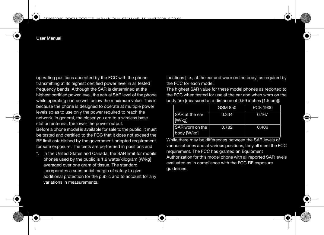 User Manualoperating positions accepted by the FCC with the phone transmitting at its highest certified power level in all tested frequency bands. Although the SAR is determined at the highest certified power level, the actual SAR level of the phone while operating can be well below the maximum value. This is because the phone is designed to operate at multiple power levels so as to use only the power required to reach the network. In general, the closer you are to a wireless base station antenna, the lower the power output.Before a phone model is available for sale to the public, it must be tested and certified to the FCC that it does not exceed the RF limit established by the government-adopted requirement for safe exposure. The tests are performed in positions and locations [i.e., at the ear and worn on the body] as required by the FCC for each model.The highest SAR value for these model phones as reported to the FCC when tested for use at the ear and when worn on the body are [measured at a distance of 0.59 inches [1.5 cm]]:While there may be differences between the SAR levels of various phones and at various positions, they all meet the FCC requirement. The FCC has granted an Equipment Authorization for this model phone with all reported SAR levels evaluated as in compliance with the FCC RF exposure guidelines. *. In the United States and Canada, the SAR limit for mobile phones used by the public is 1.6 watts/kilogram [W/kg] averaged over one gram of tissue. The standard incorporates a substantial margin of safety to give additional protection for the public and to account for any variations in measurements.GSM 850 PCS 1900SAR at the ear[W/kg]0.334 0.167SAR worn on the body [W/kg]0.782 0.406254050946_P&apos;9521 FCC-US_en.book  Page 57  Mardi, 15. avril 2008  8:39 08