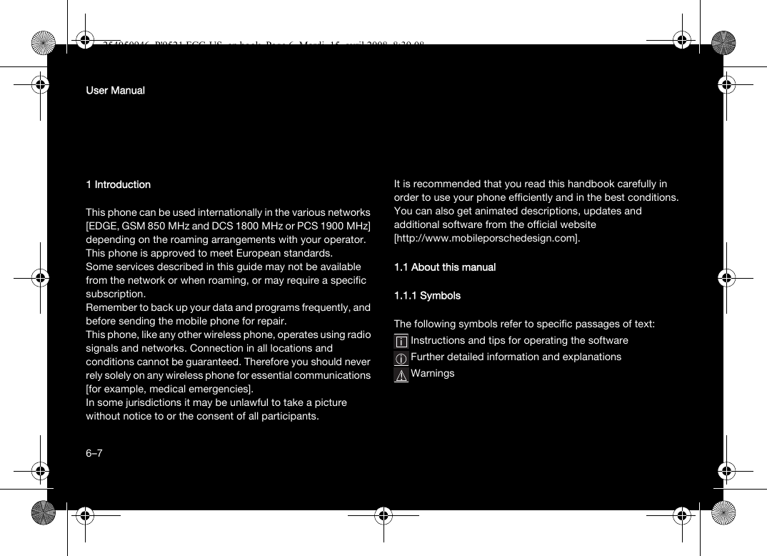 6User Manual1 IntroductionThis phone can be used internationally in the various networks [EDGE, GSM 850 MHz and DCS 1800 MHz or PCS 1900 MHz] depending on the roaming arrangements with your operator.This phone is approved to meet European standards.Some services described in this guide may not be available from the network or when roaming, or may require a specific subscription.Remember to back up your data and programs frequently, and before sending the mobile phone for repair.This phone, like any other wireless phone, operates using radio signals and networks. Connection in all locations and conditions cannot be guaranteed. Therefore you should never rely solely on any wireless phone for essential communications [for example, medical emergencies].In some jurisdictions it may be unlawful to take a picture without notice to or the consent of all participants.It is recommended that you read this handbook carefully in order to use your phone efficiently and in the best conditions.You can also get animated descriptions, updates and additional software from the official website [http://www.mobileporschedesign.com].1.1 About this manual1.1.1 SymbolsThe following symbols refer to specific passages of text:Instructions and tips for operating the softwareFurther detailed information and explanationsWarnings6–7254050946_P&apos;9521 FCC-US_en.book  Page 6  Mardi, 15. avril 2008  8:39 08