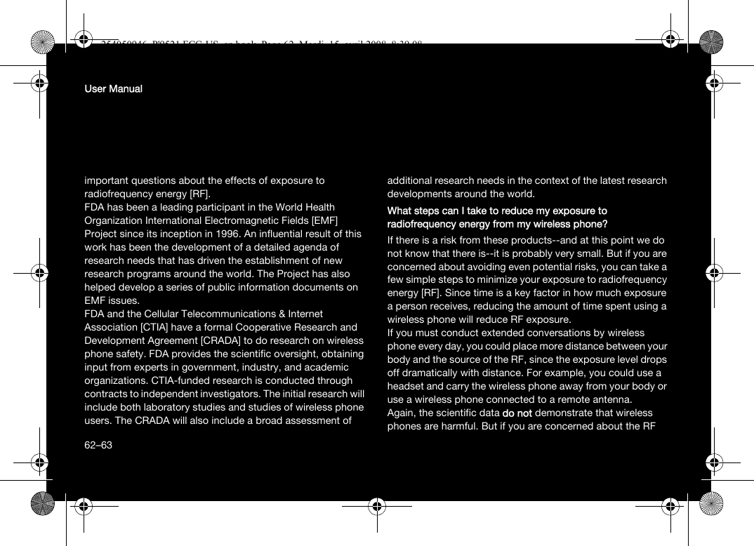 62User Manualimportant questions about the effects of exposure to radiofrequency energy [RF].FDA has been a leading participant in the World Health Organization International Electromagnetic Fields [EMF] Project since its inception in 1996. An influential result of this work has been the development of a detailed agenda of research needs that has driven the establishment of new research programs around the world. The Project has also helped develop a series of public information documents on EMF issues.FDA and the Cellular Telecommunications &amp; Internet Association [CTIA] have a formal Cooperative Research and Development Agreement [CRADA] to do research on wireless phone safety. FDA provides the scientific oversight, obtaining input from experts in government, industry, and academic organizations. CTIA-funded research is conducted through contracts to independent investigators. The initial research will include both laboratory studies and studies of wireless phone users. The CRADA will also include a broad assessment of additional research needs in the context of the latest research developments around the world.What steps can I take to reduce my exposure to radiofrequency energy from my wireless phone?If there is a risk from these products--and at this point we do not know that there is--it is probably very small. But if you are concerned about avoiding even potential risks, you can take a few simple steps to minimize your exposure to radiofrequency energy [RF]. Since time is a key factor in how much exposure a person receives, reducing the amount of time spent using a wireless phone will reduce RF exposure.If you must conduct extended conversations by wireless phone every day, you could place more distance between your body and the source of the RF, since the exposure level drops off dramatically with distance. For example, you could use a headset and carry the wireless phone away from your body or use a wireless phone connected to a remote antenna.Again, the scientific data do not demonstrate that wireless phones are harmful. But if you are concerned about the RF 62–63254050946_P&apos;9521 FCC-US_en.book  Page 62  Mardi, 15. avril 2008  8:39 08