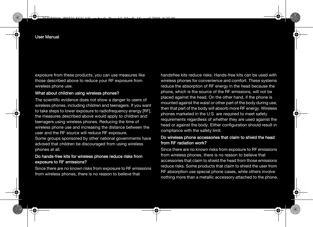 User Manualexposure from these products, you can use measures like those described above to reduce your RF exposure from wireless phone use.What about children using wireless phones?The scientific evidence does not show a danger to users of wireless phones, including children and teenagers. If you want to take steps to lower exposure to radiofrequency energy [RF], the measures described above would apply to children and teenagers using wireless phones. Reducing the time of wireless phone use and increasing the distance between the user and the RF source will reduce RF exposure.Some groups sponsored by other national governments have advised that children be discouraged from using wireless phones at all.Do hands-free kits for wireless phones reduce risks from exposure to RF emissions?Since there are no known risks from exposure to RF emissions from wireless phones, there is no reason to believe that handsfree kits reduce risks. Hands-free kits can be used with wireless phones for convenience and comfort. These systems reduce the absorption of RF energy in the head because the phone, which is the source of the RF emissions, will not be placed against the head. On the other hand, if the phone is mounted against the waist or other part of the body during use, then that part of the body will absorb more RF energy. Wireless phones marketed in the U.S. are required to meet safety requirements regardless of whether they are used against the head or against the body. Either configuration should result in compliance with the safety limit.Do wireless phone accessories that claim to shield the head from RF radiation work?Since there are no known risks from exposure to RF emissions from wireless phones, there is no reason to believe that accessories that claim to shield the head from those emissions reduce risks. Some products that claim to shield the user from RF absorption use special phone cases, while others involve nothing more than a metallic accessory attached to the phone.254050946_P&apos;9521 FCC-US_en.book  Page 63  Mardi, 15. avril 2008  8:39 08