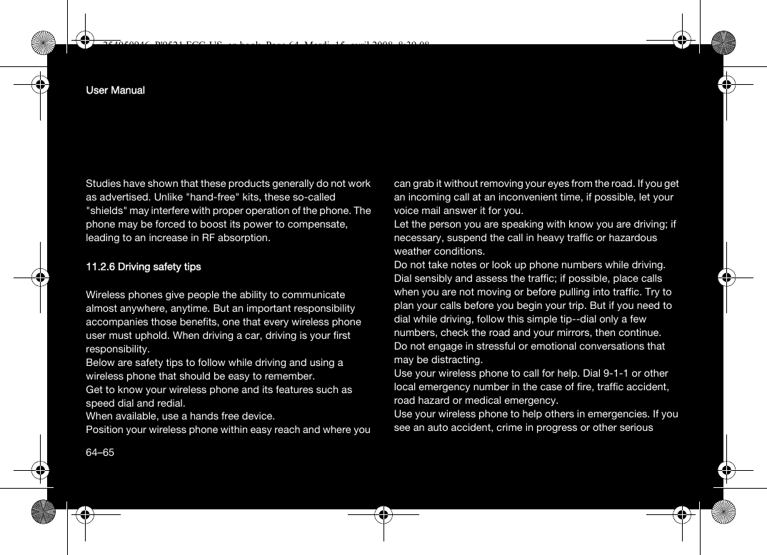 64User ManualStudies have shown that these products generally do not work as advertised. Unlike &quot;hand-free&quot; kits, these so-called &quot;shields&quot; may interfere with proper operation of the phone. The phone may be forced to boost its power to compensate, leading to an increase in RF absorption.11.2.6 Driving safety tipsWireless phones give people the ability to communicate almost anywhere, anytime. But an important responsibility accompanies those benefits, one that every wireless phone user must uphold. When driving a car, driving is your first responsibility.Below are safety tips to follow while driving and using a wireless phone that should be easy to remember.Get to know your wireless phone and its features such as speed dial and redial.When available, use a hands free device.Position your wireless phone within easy reach and where you can grab it without removing your eyes from the road. If you get an incoming call at an inconvenient time, if possible, let your voice mail answer it for you.Let the person you are speaking with know you are driving; if necessary, suspend the call in heavy traffic or hazardous weather conditions.Do not take notes or look up phone numbers while driving.Dial sensibly and assess the traffic; if possible, place calls when you are not moving or before pulling into traffic. Try to plan your calls before you begin your trip. But if you need to dial while driving, follow this simple tip--dial only a few numbers, check the road and your mirrors, then continue.Do not engage in stressful or emotional conversations that may be distracting.Use your wireless phone to call for help. Dial 9-1-1 or other local emergency number in the case of fire, traffic accident, road hazard or medical emergency.Use your wireless phone to help others in emergencies. If you see an auto accident, crime in progress or other serious 64–65254050946_P&apos;9521 FCC-US_en.book  Page 64  Mardi, 15. avril 2008  8:39 08