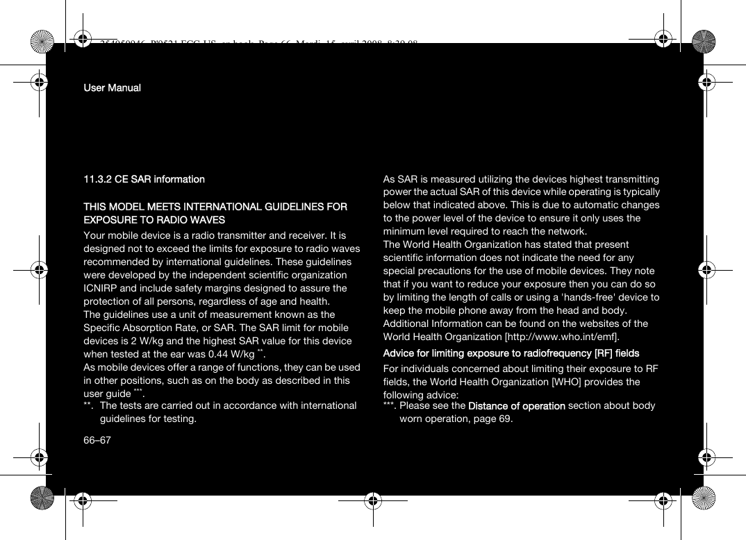 66User Manual11.3.2 CE SAR informationTHIS MODEL MEETS INTERNATIONAL GUIDELINES FOR EXPOSURE TO RADIO WAVESYour mobile device is a radio transmitter and receiver. It is designed not to exceed the limits for exposure to radio waves recommended by international guidelines. These guidelines were developed by the independent scientific organization ICNIRP and include safety margins designed to assure the protection of all persons, regardless of age and health.The guidelines use a unit of measurement known as the Specific Absorption Rate, or SAR. The SAR limit for mobile devices is 2 W/kg and the highest SAR value for this device when tested at the ear was 0.44 W/kg **.As mobile devices offer a range of functions, they can be used in other positions, such as on the body as described in this user guide ***.As SAR is measured utilizing the devices highest transmitting power the actual SAR of this device while operating is typically below that indicated above. This is due to automatic changes to the power level of the device to ensure it only uses the minimum level required to reach the network.The World Health Organization has stated that present scientific information does not indicate the need for any special precautions for the use of mobile devices. They note that if you want to reduce your exposure then you can do so by limiting the length of calls or using a &apos;hands-free&apos; device to keep the mobile phone away from the head and body. Additional Information can be found on the websites of the World Health Organization [http://www.who.int/emf].Advice for limiting exposure to radiofrequency [RF] fieldsFor individuals concerned about limiting their exposure to RF fields, the World Health Organization [WHO] provides the following advice:**. The tests are carried out in accordance with international guidelines for testing.***. Please see the Distance of operation section about body worn operation, page 69.66–67254050946_P&apos;9521 FCC-US_en.book  Page 66  Mardi, 15. avril 2008  8:39 08