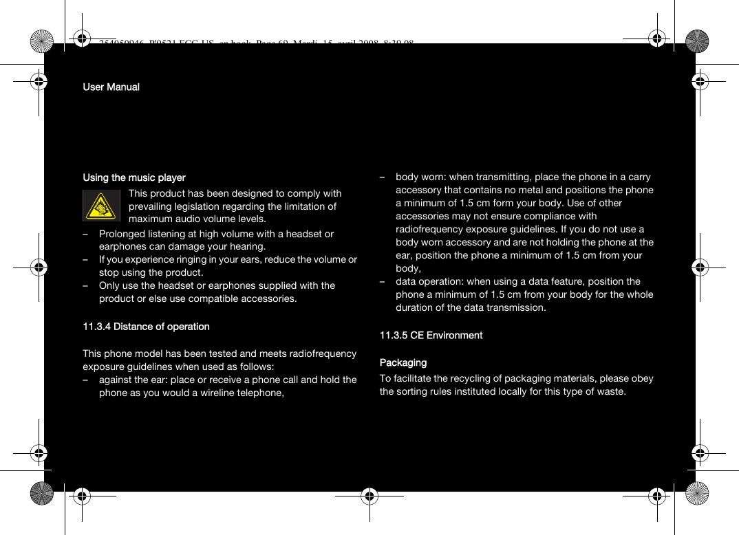 User ManualUsing the music playerThis product has been designed to comply with prevailing legislation regarding the limitation of maximum audio volume levels. – Prolonged listening at high volume with a headset or earphones can damage your hearing.– If you experience ringing in your ears, reduce the volume or stop using the product.– Only use the headset or earphones supplied with the product or else use compatible accessories.11.3.4 Distance of operationThis phone model has been tested and meets radiofrequency exposure guidelines when used as follows:– against the ear: place or receive a phone call and hold the phone as you would a wireline telephone,– body worn: when transmitting, place the phone in a carry accessory that contains no metal and positions the phone a minimum of 1.5 cm form your body. Use of other accessories may not ensure compliance with radiofrequency exposure guidelines. If you do not use a body worn accessory and are not holding the phone at the ear, position the phone a minimum of 1.5 cm from your body,– data operation: when using a data feature, position the phone a minimum of 1.5 cm from your body for the whole duration of the data transmission.11.3.5 CE EnvironmentPackagingTo facilitate the recycling of packaging materials, please obey the sorting rules instituted locally for this type of waste.254050946_P&apos;9521 FCC-US_en.book  Page 69  Mardi, 15. avril 2008  8:39 08