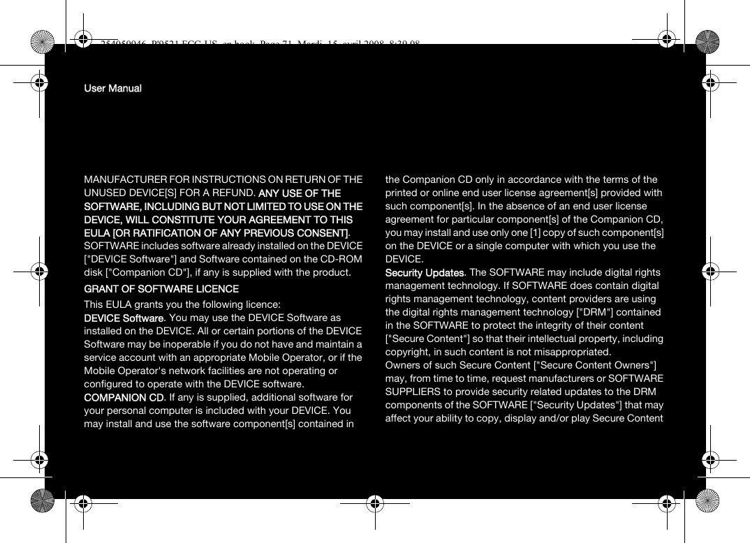 User ManualMANUFACTURER FOR INSTRUCTIONS ON RETURN OF THE UNUSED DEVICE[S] FOR A REFUND. ANY USE OF THE SOFTWARE, INCLUDING BUT NOT LIMITED TO USE ON THE DEVICE, WILL CONSTITUTE YOUR AGREEMENT TO THIS EULA [OR RATIFICATION OF ANY PREVIOUS CONSENT]. SOFTWARE includes software already installed on the DEVICE [&quot;DEVICE Software&quot;] and Software contained on the CD-ROM disk [&quot;Companion CD&quot;], if any is supplied with the product. GRANT OF SOFTWARE LICENCEThis EULA grants you the following licence: DEVICE Software. You may use the DEVICE Software as installed on the DEVICE. All or certain portions of the DEVICE Software may be inoperable if you do not have and maintain a service account with an appropriate Mobile Operator, or if the Mobile Operator&apos;s network facilities are not operating or configured to operate with the DEVICE software.COMPANION CD. If any is supplied, additional software for your personal computer is included with your DEVICE. You may install and use the software component[s] contained in the Companion CD only in accordance with the terms of the printed or online end user license agreement[s] provided with such component[s]. In the absence of an end user license agreement for particular component[s] of the Companion CD, you may install and use only one [1] copy of such component[s] on the DEVICE or a single computer with which you use the DEVICE. Security Updates. The SOFTWARE may include digital rights management technology. If SOFTWARE does contain digital rights management technology, content providers are using the digital rights management technology [&quot;DRM&quot;] contained in the SOFTWARE to protect the integrity of their content [&quot;Secure Content&quot;] so that their intellectual property, including copyright, in such content is not misappropriated. Owners of such Secure Content [&quot;Secure Content Owners&quot;] may, from time to time, request manufacturers or SOFTWARE SUPPLIERS to provide security related updates to the DRM components of the SOFTWARE [&quot;Security Updates&quot;] that may affect your ability to copy, display and/or play Secure Content 254050946_P&apos;9521 FCC-US_en.book  Page 71  Mardi, 15. avril 2008  8:39 08