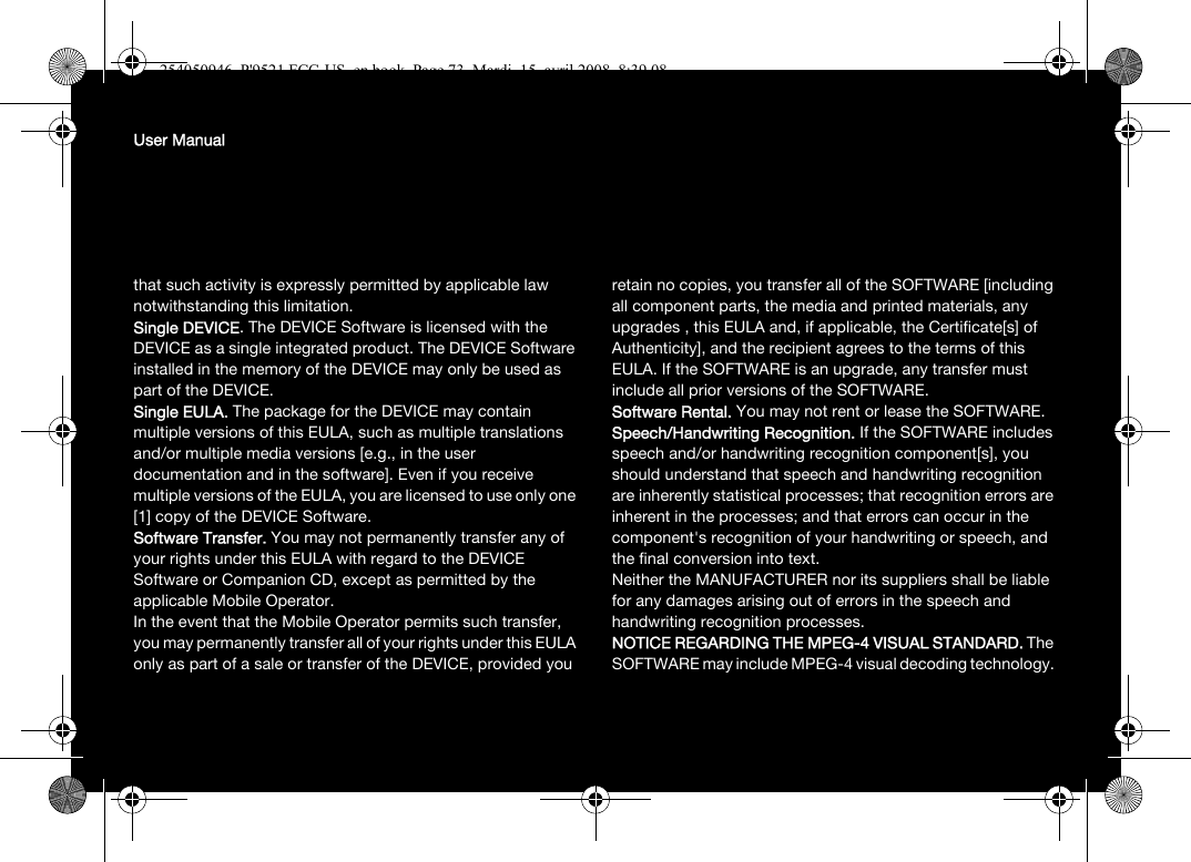 User Manualthat such activity is expressly permitted by applicable law notwithstanding this limitation.Single DEVICE. The DEVICE Software is licensed with the DEVICE as a single integrated product. The DEVICE Software installed in the memory of the DEVICE may only be used as part of the DEVICE.Single EULA. The package for the DEVICE may contain multiple versions of this EULA, such as multiple translations and/or multiple media versions [e.g., in the user documentation and in the software]. Even if you receive multiple versions of the EULA, you are licensed to use only one [1] copy of the DEVICE Software. Software Transfer. You may not permanently transfer any of your rights under this EULA with regard to the DEVICE Software or Companion CD, except as permitted by the applicable Mobile Operator. In the event that the Mobile Operator permits such transfer, you may permanently transfer all of your rights under this EULA only as part of a sale or transfer of the DEVICE, provided you retain no copies, you transfer all of the SOFTWARE [including all component parts, the media and printed materials, any upgrades , this EULA and, if applicable, the Certificate[s] of Authenticity], and the recipient agrees to the terms of this EULA. If the SOFTWARE is an upgrade, any transfer must include all prior versions of the SOFTWARE.Software Rental. You may not rent or lease the SOFTWARE. Speech/Handwriting Recognition. If the SOFTWARE includes speech and/or handwriting recognition component[s], you should understand that speech and handwriting recognition are inherently statistical processes; that recognition errors are inherent in the processes; and that errors can occur in the component&apos;s recognition of your handwriting or speech, and the final conversion into text.Neither the MANUFACTURER nor its suppliers shall be liable for any damages arising out of errors in the speech and handwriting recognition processes.NOTICE REGARDING THE MPEG-4 VISUAL STANDARD. The SOFTWARE may include MPEG-4 visual decoding technology. 254050946_P&apos;9521 FCC-US_en.book  Page 73  Mardi, 15. avril 2008  8:39 08