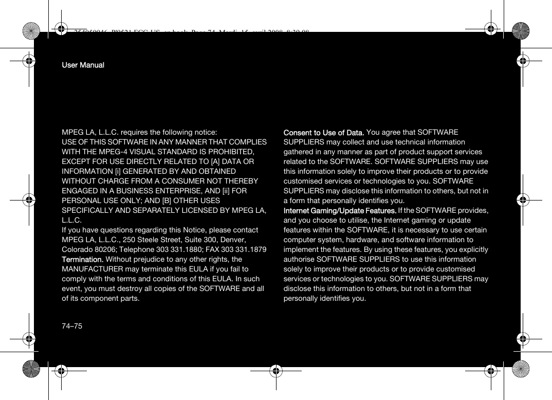 74User ManualMPEG LA, L.L.C. requires the following notice: USE OF THIS SOFTWARE IN ANY MANNER THAT COMPLIES WITH THE MPEG-4 VISUAL STANDARD IS PROHIBITED, EXCEPT FOR USE DIRECTLY RELATED TO [A] DATA OR INFORMATION [i] GENERATED BY AND OBTAINED WITHOUT CHARGE FROM A CONSUMER NOT THEREBY ENGAGED IN A BUSINESS ENTERPRISE, AND [ii] FOR PERSONAL USE ONLY; AND [B] OTHER USES SPECIFICALLY AND SEPARATELY LICENSED BY MPEG LA, L.L.C.If you have questions regarding this Notice, please contact MPEG LA, L.L.C., 250 Steele Street, Suite 300, Denver, Colorado 80206; Telephone 303 331.1880; FAX 303 331.1879 Termination. Without prejudice to any other rights, the MANUFACTURER may terminate this EULA if you fail to comply with the terms and conditions of this EULA. In such event, you must destroy all copies of the SOFTWARE and all of its component parts.Consent to Use of Data. You agree that SOFTWARE SUPPLIERS may collect and use technical information gathered in any manner as part of product support services related to the SOFTWARE. SOFTWARE SUPPLIERS may use this information solely to improve their products or to provide customised services or technologies to you. SOFTWARE SUPPLIERS may disclose this information to others, but not in a form that personally identifies you.Internet Gaming/Update Features. If the SOFTWARE provides, and you choose to utilise, the Internet gaming or update features within the SOFTWARE, it is necessary to use certain computer system, hardware, and software information to implement the features. By using these features, you explicitly authorise SOFTWARE SUPPLIERS to use this information solely to improve their products or to provide customised services or technologies to you. SOFTWARE SUPPLIERS may disclose this information to others, but not in a form that personally identifies you. 74–75254050946_P&apos;9521 FCC-US_en.book  Page 74  Mardi, 15. avril 2008  8:39 08