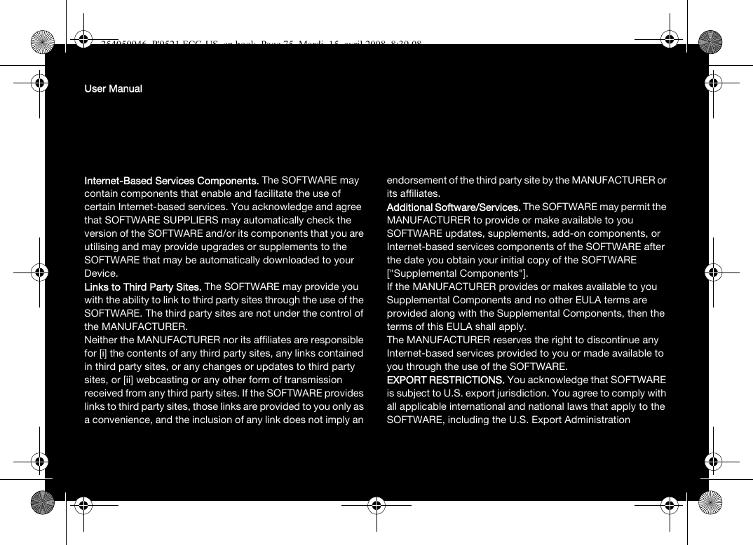 User ManualInternet-Based Services Components. The SOFTWARE may contain components that enable and facilitate the use of certain Internet-based services. You acknowledge and agree that SOFTWARE SUPPLIERS may automatically check the version of the SOFTWARE and/or its components that you are utilising and may provide upgrades or supplements to the SOFTWARE that may be automatically downloaded to your Device. Links to Third Party Sites. The SOFTWARE may provide you with the ability to link to third party sites through the use of the SOFTWARE. The third party sites are not under the control of the MANUFACTURER. Neither the MANUFACTURER nor its affiliates are responsible for [i] the contents of any third party sites, any links contained in third party sites, or any changes or updates to third party sites, or [ii] webcasting or any other form of transmission received from any third party sites. If the SOFTWARE provides links to third party sites, those links are provided to you only as a convenience, and the inclusion of any link does not imply an endorsement of the third party site by the MANUFACTURER or its affiliates.Additional Software/Services. The SOFTWARE may permit the MANUFACTURER to provide or make available to you SOFTWARE updates, supplements, add-on components, or Internet-based services components of the SOFTWARE after the date you obtain your initial copy of the SOFTWARE [&quot;Supplemental Components&quot;]. If the MANUFACTURER provides or makes available to you Supplemental Components and no other EULA terms are provided along with the Supplemental Components, then the terms of this EULA shall apply. The MANUFACTURER reserves the right to discontinue any Internet-based services provided to you or made available to you through the use of the SOFTWARE.EXPORT RESTRICTIONS. You acknowledge that SOFTWARE is subject to U.S. export jurisdiction. You agree to comply with all applicable international and national laws that apply to the SOFTWARE, including the U.S. Export Administration 254050946_P&apos;9521 FCC-US_en.book  Page 75  Mardi, 15. avril 2008  8:39 08
