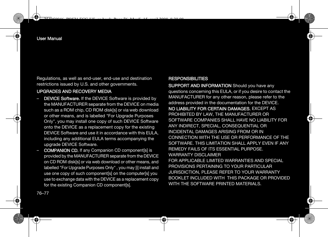 76User ManualRegulations, as well as end-user, end-use and destination restrictions issued by U.S. and other governments.UPGRADES AND RECOVERY MEDIA –DEVICE Software. If the DEVICE Software is provided by the MANUFACTURER separate from the DEVICE on media such as a ROM chip, CD ROM disk[s] or via web download or other means, and is labelled &quot;For Upgrade Purposes Only&quot;, you may install one copy of such DEVICE Software onto the DEVICE as a replacement copy for the existing DEVICE Software and use it in accordance with this EULA, including any additional EULA terms accompanying the upgrade DEVICE Software.–COMPANION CD. If any Companion CD component[s] is provided by the MANUFACTURER separate from the DEVICE on CD ROM disk[s] or via web download or other means, and labelled &quot;For Upgrade Purposes Only&quot; , you may [i] install and use one copy of such component[s] on the computer[s] you use to exchange data with the DEVICE as a replacement copy for the existing Companion CD component[s]. RESPONSIBILITIESSUPPORT AND INFORMATION Should you have any questions concerning this EULA, or if you desire to contact the MANUFACTURER for any other reason, please refer to the address provided in the documentation for the DEVICE.NO LIABILITY FOR CERTAIN DAMAGES. EXCEPT AS PROHIBITED BY LAW, THE MANUFACTURER OR SOFTWARE COMPANIES SHALL HAVE NO LIABILITY FOR ANY INDIRECT, SPECIAL, CONSEQUENTIAL OR INCIDENTAL DAMAGES ARISING FROM OR IN CONNECTION WITH THE USE OR PERFORMANCE OF THE SOFTWARE. THIS LIMITATION SHALL APPLY EVEN IF ANY REMEDY FAILS OF ITS ESSENTIAL PURPOSE. WARRANTY DISCLAIMERFOR APPLICABLE LIMITED WARRANTIES AND SPECIAL PROVISIONS PERTAINING TO YOUR PARTICULAR JURISDICTION, PLEASE REFER TO YOUR WARRANTY BOOKLET INCLUDED WITH  THIS PACKAGE OR PROVIDED WITH THE SOFTWARE PRINTED MATERIALS.76–77254050946_P&apos;9521 FCC-US_en.book  Page 76  Mardi, 15. avril 2008  8:39 08