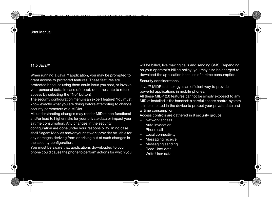 User Manual11.5 Java™When running a Java™ application, you may be prompted to grant access to protected features. These features are protected because using them could incur you cost, or involve your personal data. In case of doubt, don&apos;t hesitate to refuse access by selecting the &quot;No&quot; button!The security configuration menu is an expert feature! You must know exactly what you are doing before attempting to change security parameters of a MIDlet. Misunderstanding changes may render MIDlet non functional and/or lead to higher risks for your private data or impact your airtime consumption. Any changes in the security configuration are done under your responsibility. In no case shall Sagem Mobiles and/or your network provider be liable for any damages deriving from or arising out of such changes in the security configuration.You must be aware that applications downloaded to your phone could cause the phone to perform actions for which you will be billed, like making calls and sending SMS. Depending on your operator&apos;s billing policy, you may also be charged to download the application because of airtime consumption.Security considerationsJava™ MIDP technology is an efficient way to provide powerful applications in mobile phones.All these MIDP 2.0 features cannot be simply exposed to any MIDlet installed in the handset: a careful access control system is implemented in the device to protect your private data and airtime consumption.Access controls are gathered in 9 security groups:– Network access– Auto invocation– Phone call– Local connectivity– Messaging receive– Messaging sending– Read User data–Write User data254050946_P&apos;9521 FCC-US_en.book  Page 77  Mardi, 15. avril 2008  8:39 08