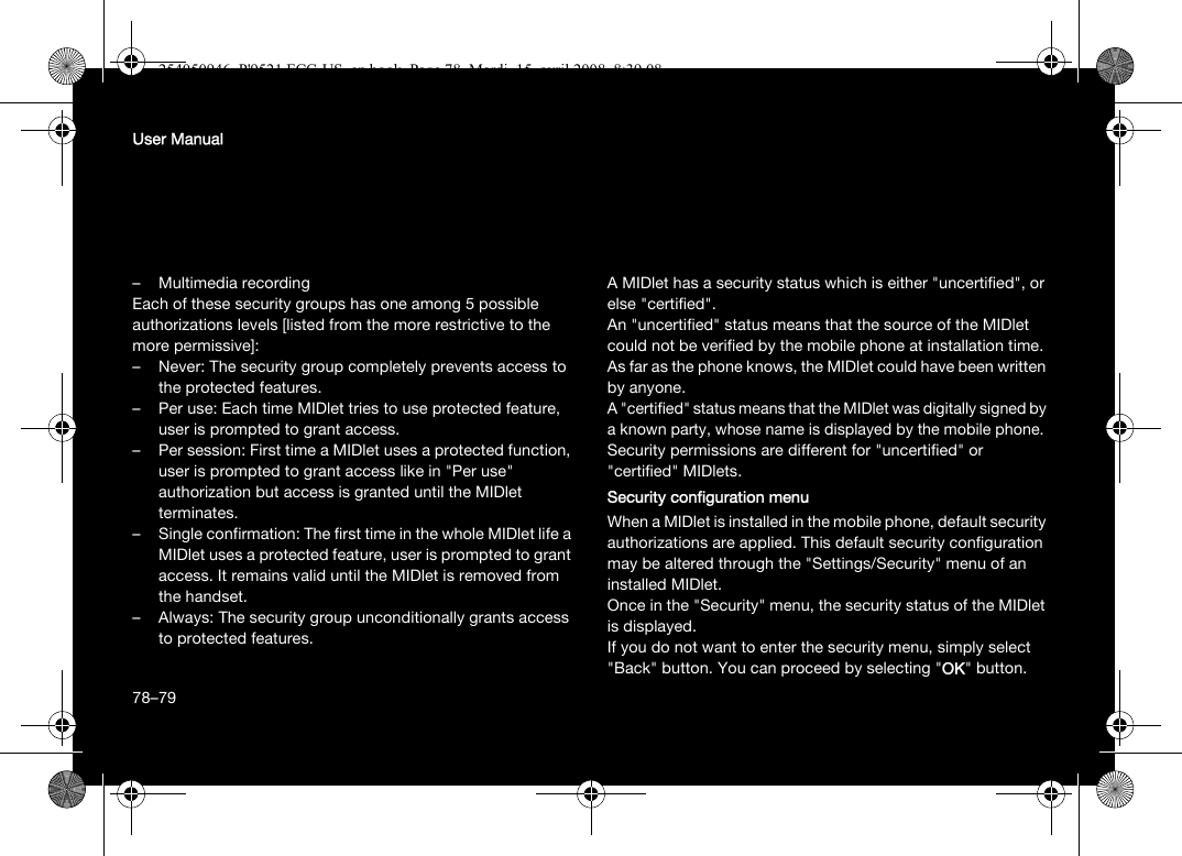 78User Manual–Multimedia recordingEach of these security groups has one among 5 possible authorizations levels [listed from the more restrictive to the more permissive]:– Never: The security group completely prevents access to the protected features.– Per use: Each time MIDlet tries to use protected feature, user is prompted to grant access.– Per session: First time a MIDlet uses a protected function, user is prompted to grant access like in &quot;Per use&quot; authorization but access is granted until the MIDlet terminates.– Single confirmation: The first time in the whole MIDlet life a MIDlet uses a protected feature, user is prompted to grant access. It remains valid until the MIDlet is removed from the handset.– Always: The security group unconditionally grants access to protected features.A MIDlet has a security status which is either &quot;uncertified&quot;, or else &quot;certified&quot;.An &quot;uncertified&quot; status means that the source of the MIDlet could not be verified by the mobile phone at installation time. As far as the phone knows, the MIDlet could have been written by anyone.A &quot;certified&quot; status means that the MIDlet was digitally signed by a known party, whose name is displayed by the mobile phone.Security permissions are different for &quot;uncertified&quot; or &quot;certified&quot; MIDlets.Security configuration menuWhen a MIDlet is installed in the mobile phone, default security authorizations are applied. This default security configuration may be altered through the &quot;Settings/Security&quot; menu of an installed MIDlet.Once in the &quot;Security&quot; menu, the security status of the MIDlet is displayed.If you do not want to enter the security menu, simply select &quot;Back&quot; button. You can proceed by selecting &quot;OK&quot; button.78–79254050946_P&apos;9521 FCC-US_en.book  Page 78  Mardi, 15. avril 2008  8:39 08