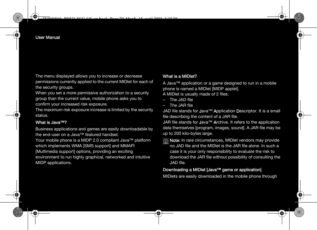 User ManualThe menu displayed allows you to increase or decrease permissions currently applied to the current MIDlet for each of the security groups. When you set a more permissive authorization to a security group than the current value, mobile phone asks you to confirm your increased risk exposure.The maximum risk exposure increase is limited by the security status.What is Java™?Business applications and games are easily downloadable by the end-user on a Java™ featured handset.Your mobile phone is a MIDP 2.0 compliant Java™ platform which implements WMA [SMS support] and MMAPI [Multimedia support] options, providing an exciting environment to run highly graphical, networked and intuitive MIDP applications.What is a MIDlet?A Java™ application or a game designed to run in a mobile phone is named a MIDlet [MIDP applet].A MIDlet is usually made of 2 files:–The JAD file– The JAR fileJAD file stands for Java™ Application Descriptor. It is a small file describing the content of a JAR file.JAR file stands for Java™ Archive. It refers to the application data themselves [program, images, sound]. A JAR file may be up to 200 kilo-bytes large.Note: In rare circumstances, MIDlet vendors may provide no JAD file and the MIDlet is the JAR file alone. In such a case it is your only responsibility to evaluate the risk to download the JAR file without possibility of consulting the JAD file.Downloading a MIDlet [Java™ game or application]MIDlets are easily downloaded in the mobile phone through 254050946_P&apos;9521 FCC-US_en.book  Page 79  Mardi, 15. avril 2008  8:39 08