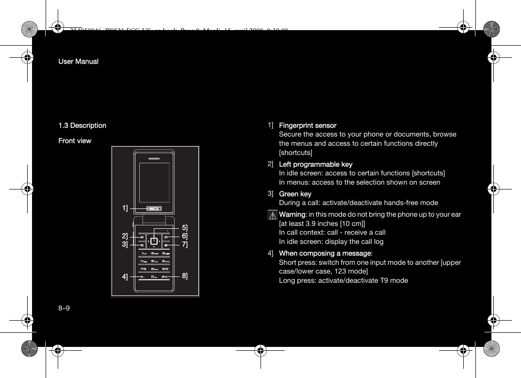 8User Manual1.3 DescriptionFront view1] Fingerprint sensorSecure the access to your phone or documents, browse the menus and access to certain functions directly [shortcuts]2] Left programmable keyIn idle screen: access to certain functions [shortcuts]In menus: access to the selection shown on screen3] Green keyDuring a call: activate/deactivate hands-free modeWarning: in this mode do not bring the phone up to your ear [at least 3.9 inches [10 cm]]In call context: call - receive a callIn idle screen: display the call log4] When composing a message:Short press: switch from one input mode to another [upper case/lower case, 123 mode]Long press: activate/deactivate T9 mode2]3]4]7]6]8]1]5]8–9254050946_P&apos;9521 FCC-US_en.book  Page 8  Mardi, 15. avril 2008  8:39 08