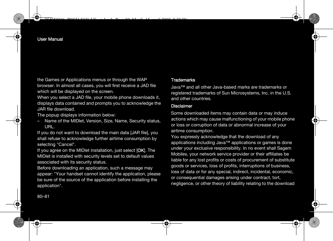 80User Manualthe Games or Applications menus or through the WAP browser. In almost all cases, you will first receive a JAD file which will be displayed on the screen.When you select a JAD file, your mobile phone downloads it, displays data contained and prompts you to acknowledge the JAR file download. The popup displays information below:– Name of the MIDlet, Version, Size, Name, Security status, URL.If you do not want to download the main data [JAR file], you shall refuse to acknowledge further airtime consumption by selecting &quot;Cancel&quot;.If you agree on the MIDlet installation, just select [OK]. The MIDlet is installed with security levels set to default values associated with its security status.Before downloading an application, such a message may appear: &quot;Your handset cannot identify the application, please be sure of the source of the application before installing the application&quot;.TrademarksJava™ and all other Java-based marks are trademarks or registered trademarks of Sun Microsystems, Inc. in the U.S. and other countries.DisclaimerSome downloaded items may contain data or may induce actions which may cause malfunctioning of your mobile phone or loss or corruption of data or abnormal increase of your airtime consumption.You expressly acknowledge that the download of any applications including Java™ applications or games is done under your exclusive responsibility. In no event shall Sagem Mobiles, your network service provider or their affiliates be liable for any lost profits or costs of procurement of substitute goods or services, loss of profits, interruptions of business, loss of data or for any special, indirect, incidental, economic, or consequential damages arising under contract, tort, negligence, or other theory of liability relating to the download 80–81254050946_P&apos;9521 FCC-US_en.book  Page 80  Mardi, 15. avril 2008  8:39 08