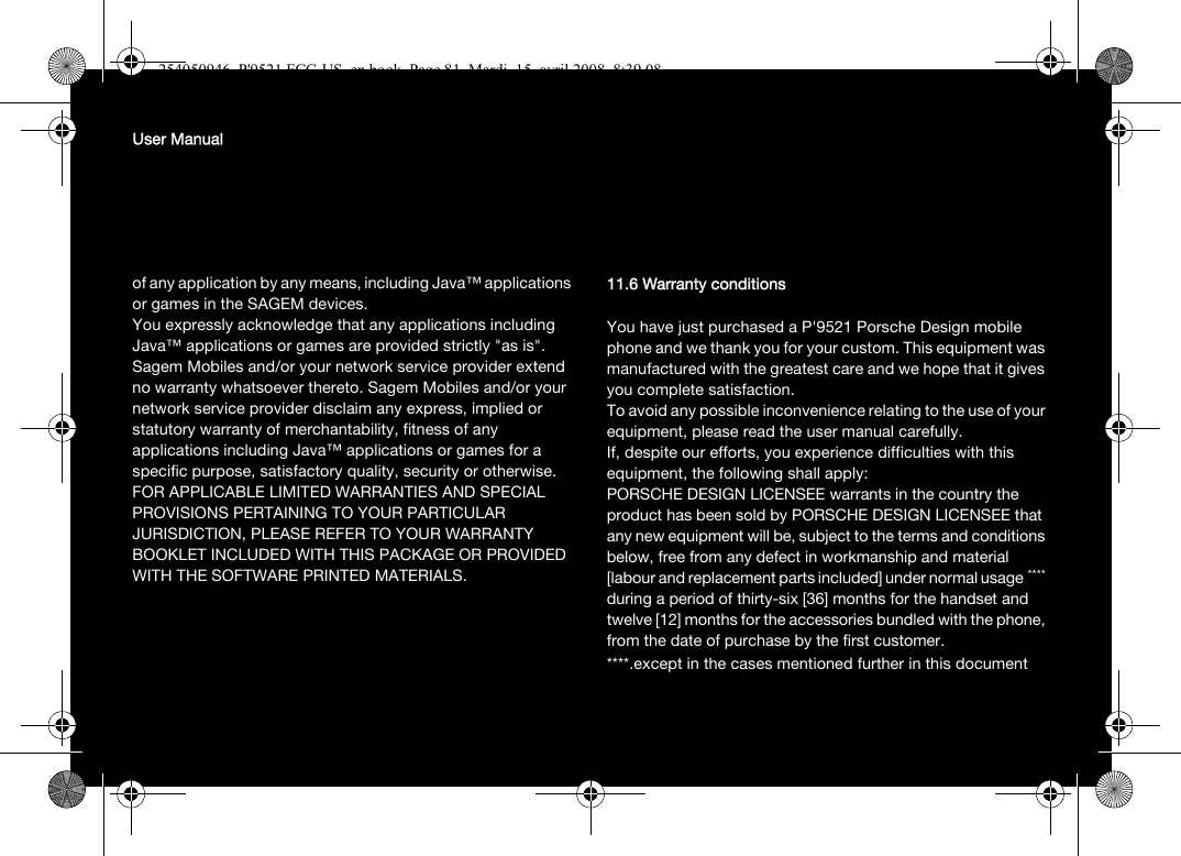 User Manualof any application by any means, including Java™ applications or games in the SAGEM devices. You expressly acknowledge that any applications including Java™ applications or games are provided strictly &quot;as is&quot;. Sagem Mobiles and/or your network service provider extend no warranty whatsoever thereto. Sagem Mobiles and/or your network service provider disclaim any express, implied or statutory warranty of merchantability, fitness of any applications including Java™ applications or games for a specific purpose, satisfactory quality, security or otherwise.FOR APPLICABLE LIMITED WARRANTIES AND SPECIAL PROVISIONS PERTAINING TO YOUR PARTICULAR JURISDICTION, PLEASE REFER TO YOUR WARRANTY BOOKLET INCLUDED WITH THIS PACKAGE OR PROVIDED WITH THE SOFTWARE PRINTED MATERIALS.11.6 Warranty conditionsYou have just purchased a P&apos;9521 Porsche Design mobile phone and we thank you for your custom. This equipment was manufactured with the greatest care and we hope that it gives you complete satisfaction.To avoid any possible inconvenience relating to the use of your equipment, please read the user manual carefully. If, despite our efforts, you experience difficulties with this equipment, the following shall apply:PORSCHE DESIGN LICENSEE warrants in the country the product has been sold by PORSCHE DESIGN LICENSEE that any new equipment will be, subject to the terms and conditions below, free from any defect in workmanship and material [labour and replacement parts included] under normal usage**** during a period of thirty-six [36] months for the handset and twelve [12] months for the accessories bundled with the phone, from the date of purchase by the first customer. ****.except in the cases mentioned further in this document254050946_P&apos;9521 FCC-US_en.book  Page 81  Mardi, 15. avril 2008  8:39 08