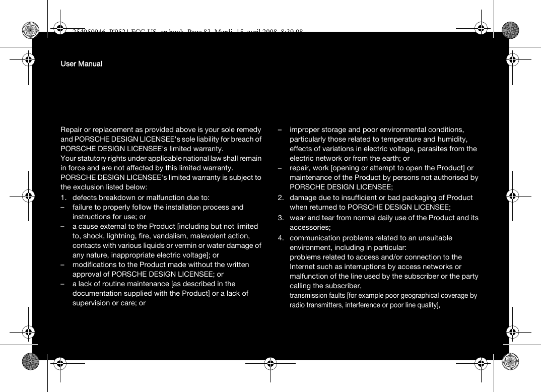 User ManualRepair or replacement as provided above is your sole remedy and PORSCHE DESIGN LICENSEE&apos;s sole liability for breach of PORSCHE DESIGN LICENSEE&apos;s limited warranty.Your statutory rights under applicable national law shall remain in force and are not affected by this limited warranty.PORSCHE DESIGN LICENSEE&apos;s limited warranty is subject to the exclusion listed below:1. defects breakdown or malfunction due to: – failure to properly follow the installation process and instructions for use; or – a cause external to the Product [including but not limited to, shock, lightning, fire, vandalism, malevolent action, contacts with various liquids or vermin or water damage of any nature, inappropriate electric voltage]; or – modifications to the Product made without the written approval of PORSCHE DESIGN LICENSEE; or– a lack of routine maintenance [as described in the documentation supplied with the Product] or a lack of supervision or care; or – improper storage and poor environmental conditions, particularly those related to temperature and humidity, effects of variations in electric voltage, parasites from the electric network or from the earth; or– repair, work [opening or attempt to open the Product] or maintenance of the Product by persons not authorised by PORSCHE DESIGN LICENSEE;2. damage due to insufficient or bad packaging of Product when returned to PORSCHE DESIGN LICENSEE;3. wear and tear from normal daily use of the Product and its accessories;4. communication problems related to an unsuitable environment, including in particular:problems related to access and/or connection to the Internet such as interruptions by access networks or malfunction of the line used by the subscriber or the party calling the subscriber,transmission faults [for example poor geographical coverage by radio transmitters, interference or poor line quality],254050946_P&apos;9521 FCC-US_en.book  Page 83  Mardi, 15. avril 2008  8:39 08