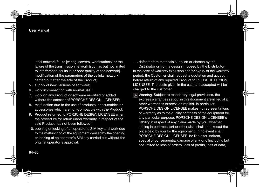 84User Manuallocal network faults [wiring, servers, workstations] or the failure of the transmission network [such as but not limited to interference, faults in or poor quality of the network],modification of the parameters of the cellular network carried out after the sale of the Product;5. supply of new versions of software;6. work in connection with normal use;7. work on any Product or software modified or added without the consent of PORSCHE DESIGN LICENSEE;8. malfunction due to the use of products, consumables or accessories which are non-compatible with the Product;9. Product returned to PORSCHE DESIGN LICENSEE when the procedure for return under warranty in respect of the said Product has not been followed;10. opening or locking of an operator&apos;s SIM key and work due to the malfunction of the equipment caused by the opening or locking of an operator&apos;s SIM key carried out without the original operator&apos;s approval;11. defects from materials supplied or chosen by the Distributor or from a design imposed by the Distributor.In the case of warranty exclusion and/or expiry of the warranty period, the Customer shall request a quotation and accept it before return of any repaired Product to PORSCHE DESIGN LICENSEE. The costs given in the estimate accepted will be charged to the customer.Warning: Subject to mandatory legal provisions, the express warranties set out in this document are in lieu of all other warranties express or implied. In particular, PORSCHE DESIGN LICENSEE makes no representations or warranty as to the quality or fitness of the equipment for any particular purpose. PORSCHE DESIGN LICENSEE&apos;s liability in respect of any claim made by you, whether arising in contract, tort or otherwise, shall not exceed the price paid by you for the equipment. In no event shall PORSCHE DESIGN LICENSEE  be liable for indirect, special or consequential damage of any kind [including but not limited to loss of orders, loss of profits, loss of data, 84–85254050946_P&apos;9521 FCC-US_en.book  Page 84  Mardi, 15. avril 2008  8:39 08