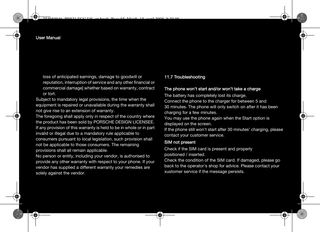 User Manualloss of anticipated earnings, damage to goodwill or reputation, interruption of service and any other financial or commercial damage] whether based on warranty, contract or tort.Subject to mandatory legal provisions, the time when the equipment is repaired or unavailable during the warranty shall not give rise to an extension of warranty.The foregoing shall apply only in respect of the country where the product has been sold by PORSCHE DESIGN LICENSEE. If any provision of this warranty is held to be in whole or in part invalid or illegal due to a mandatory rule applicable to consumers pursuant to local legislation, such provision shall not be applicable to those consumers. The remaining provisions shall all remain applicable.No person or entity, including your vendor, is authorised to provide any other warranty with respect to your phone. If your vendor has supplied a different warranty your remedies are solely against the vendor.11.7 TroubleshootingThe phone won’t start and/or won’t take a chargeThe battery has completely lost its charge.Connect the phone to the charger for between 5 and 30 minutes. The phone will only switch on after it has been charging for a few minutes.You may use the phone again when the Start option is displayed on the screen.If the phone still won&apos;t start after 30 minutes’ charging, please contact your customer service.SIM not presentCheck if the SIM card is present and properly positioned / inserted.Check the condition of the SIM card. If damaged, please go back to the operator&apos;s shop for advice. Please contact your xustomer service if the message persists.254050946_P&apos;9521 FCC-US_en.book  Page 85  Mardi, 15. avril 2008  8:39 08