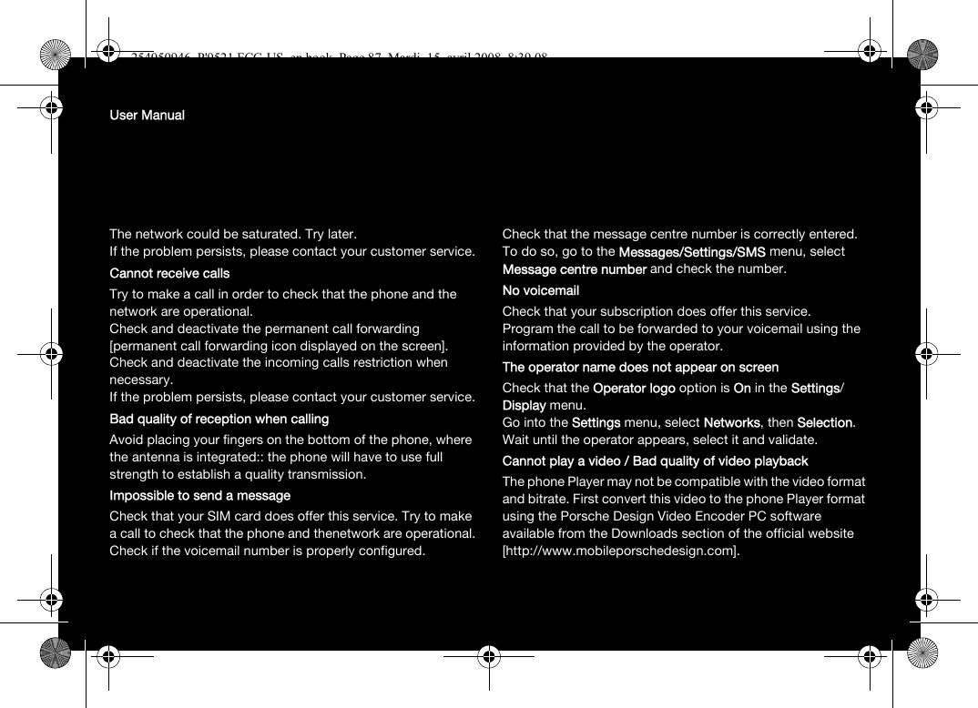 User ManualThe network could be saturated. Try later.If the problem persists, please contact your customer service.Cannot receive callsTry to make a call in order to check that the phone and the network are operational. Check and deactivate the permanent call forwarding [permanent call forwarding icon displayed on the screen]. Check and deactivate the incoming calls restriction when necessary.If the problem persists, please contact your customer service.Bad quality of reception when callingAvoid placing your fingers on the bottom of the phone, where the antenna is integrated:: the phone will have to use full strength to establish a quality transmission.Impossible to send a messageCheck that your SIM card does offer this service. Try to make a call to check that the phone and thenetwork are operational.Check if the voicemail number is properly configured.Check that the message centre number is correctly entered. To do so, go to the Messages/Settings/SMS menu, select Message centre number and check the number.No voicemailCheck that your subscription does offer this service.Program the call to be forwarded to your voicemail using the information provided by the operator.The operator name does not appear on screenCheck that the Operator logo option is On in the Settings/ Display menu.Go into the Settings menu, select Networks, then Selection. Wait until the operator appears, select it and validate.Cannot play a video / Bad quality of video playbackThe phone Player may not be compatible with the video format and bitrate. First convert this video to the phone Player format using the Porsche Design Video Encoder PC software available from the Downloads section of the official website [http://www.mobileporschedesign.com].254050946_P&apos;9521 FCC-US_en.book  Page 87  Mardi, 15. avril 2008  8:39 08