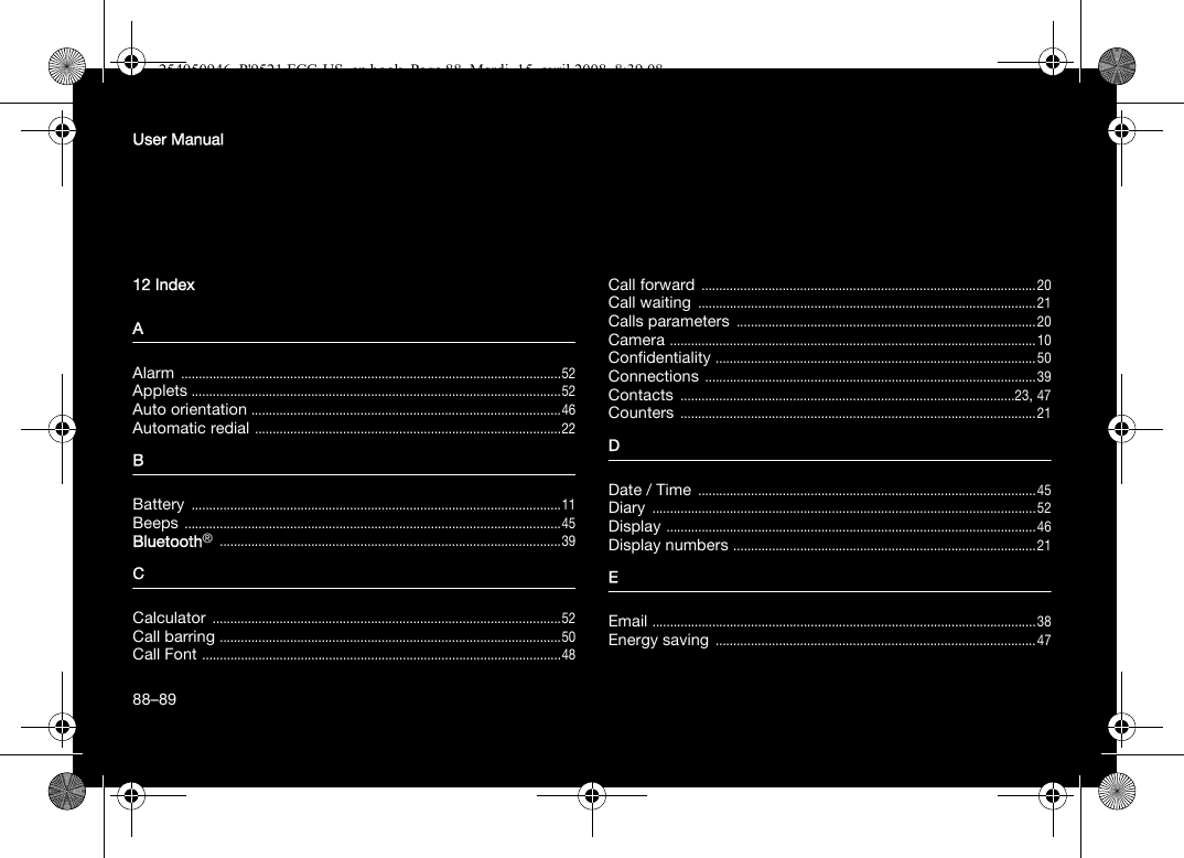 88User Manual12 IndexAAlarm ............................................................................................................52Applets .........................................................................................................52Auto orientation ........................................................................................46Automatic redial .......................................................................................22BBattery .........................................................................................................11Beeps ...........................................................................................................45Bluetooth® .................................................................................................39CCalculator ...................................................................................................52Call barring .................................................................................................50Call Font ......................................................................................................48Call forward ...............................................................................................20Call waiting ................................................................................................21Calls parameters .....................................................................................20Camera ........................................................................................................10Confidentiality ...........................................................................................50Connections ..............................................................................................39Contacts ...............................................................................................23, 47Counters .....................................................................................................21DDate / Time ................................................................................................45Diary .............................................................................................................52Display .........................................................................................................46Display numbers ......................................................................................21EEmail .............................................................................................................38Energy saving ...........................................................................................4788–89254050946_P&apos;9521 FCC-US_en.book  Page 88  Mardi, 15. avril 2008  8:39 08