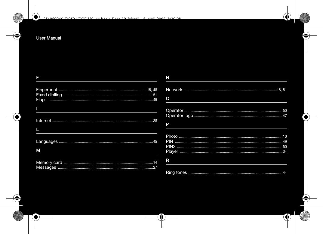 User ManualFFingerprint ........................................................................................... 15, 48Fixed dialling .............................................................................................51Flap ...............................................................................................................45IInternet .........................................................................................................38LLanguages ..................................................................................................45MMemory card .............................................................................................14Messages ...................................................................................................27NNetwork .................................................................................................16, 51OOperator ......................................................................................................50Operator logo ............................................................................................47PPhoto ............................................................................................................10PIN ................................................................................................................49PIN2 ..............................................................................................................50Player ...........................................................................................................34RRing tones ..................................................................................................44254050946_P&apos;9521 FCC-US_en.book  Page 89  Mardi, 15. avril 2008  8:39 08