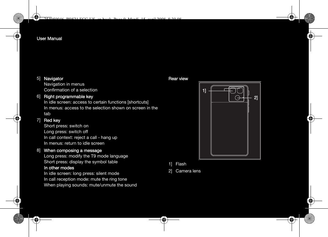 User Manual5] NavigatorNavigation in menusConfirmation of a selection6] Right programmable keyIn idle screen: access to certain functions [shortcuts]In menus: access to the selection shown on screen in the tab7] Red keyShort press: switch onLong press: switch off In call context: reject a call - hang upIn menus: return to idle screen8] When composing a messageLong press: modify the T9 mode languageShort press: display the symbol tableIn other modesIn idle screen: long press: silent modeIn call reception mode: mute the ring toneWhen playing sounds: mute/unmute the soundRear view1] Flash2] Camera lens1]2]254050946_P&apos;9521 FCC-US_en.book  Page 9  Mardi, 15. avril 2008  8:39 08