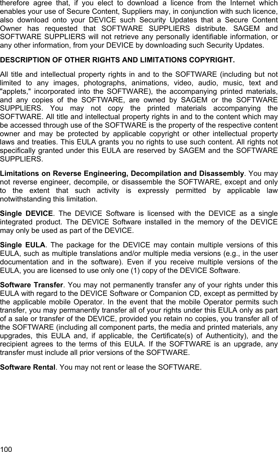 therefore agree that, if you elect to download a licence from the Internet which enables your use of Secure Content, Suppliers may, in conjunction with such licence, also download onto your DEVICE such Security Updates that a Secure Content Owner has requested that SOFTWARE SUPPLIERS distribute. SAGEM and SOFTWARE SUPPLIERS will not retrieve any personally identifiable information, or any other information, from your DEVICE by downloading such Security Updates. DESCRIPTION OF OTHER RIGHTS AND LIMITATIONS COPYRIGHT.  All title and intellectual property rights in and to the SOFTWARE (including but not limited to any images, photographs, animations, video, audio, music, text and &quot;applets,&quot; incorporated into the SOFTWARE), the accompanying printed materials, and any copies of the SOFTWARE, are owned by SAGEM or the SOFTWARE SUPPLIERS. You may not copy the printed materials accompanying the SOFTWARE. All title and intellectual property rights in and to the content which may be accessed through use of the SOFTWARE is the property of the respective content owner and may be protected by applicable copyright or other intellectual property laws and treaties. This EULA grants you no rights to use such content. All rights not specifically granted under this EULA are reserved by SAGEM and the SOFTWARE SUPPLIERS. Limitations on Reverse Engineering, Decompilation and Disassembly. You may not reverse engineer, decompile, or disassemble the SOFTWARE, except and only to the extent that such activity is expressly permitted by applicable law notwithstanding this limitation.  Single DEVICE. The DEVICE Software is licensed with the DEVICE as a single integrated product. The DEVICE Software installed in the memory of the DEVICE may only be used as part of the DEVICE.  Single EULA. The package for the DEVICE may contain multiple versions of this EULA, such as multiple translations and/or multiple media versions (e.g., in the user documentation and in the software). Even if you receive multiple versions of the EULA, you are licensed to use only one (1) copy of the DEVICE Software.  Software Transfer. You may not permanently transfer any of your rights under this EULA with regard to the DEVICE Software or Companion CD, except as permitted by the applicable mobile Operator. In the event that the mobile Operator permits such transfer, you may permanently transfer all of your rights under this EULA only as part of a sale or transfer of the DEVICE, provided you retain no copies, you transfer all of the SOFTWARE (including all component parts, the media and printed materials, any upgrades, this EULA and, if applicable, the Certificate(s) of Authenticity), and the recipient agrees to the terms of this EULA. If the SOFTWARE is an upgrade, any transfer must include all prior versions of the SOFTWARE.  Software Rental. You may not rent or lease the SOFTWARE.  100 