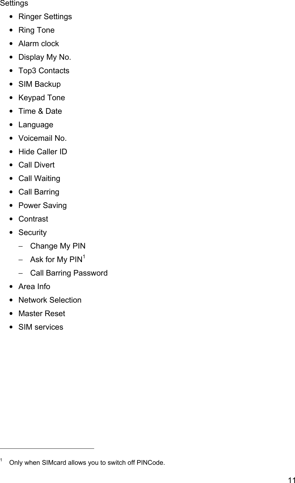 Settings • • • • • • • • • • • • • • • • • − − − • • • •                                            Ringer Settings  Ring Tone Alarm clock Display My No. Top3 Contacts SIM Backup Keypad Tone Time &amp; Date Language Voicemail No. Hide Caller ID Call Divert Call Waiting Call Barring Power Saving Contrast Security Change My PIN Ask for My PIN1 Call Barring Password Area Info Network Selection Master Reset SIM services  1  Only when SIMcard allows you to switch off PINCode. 11 