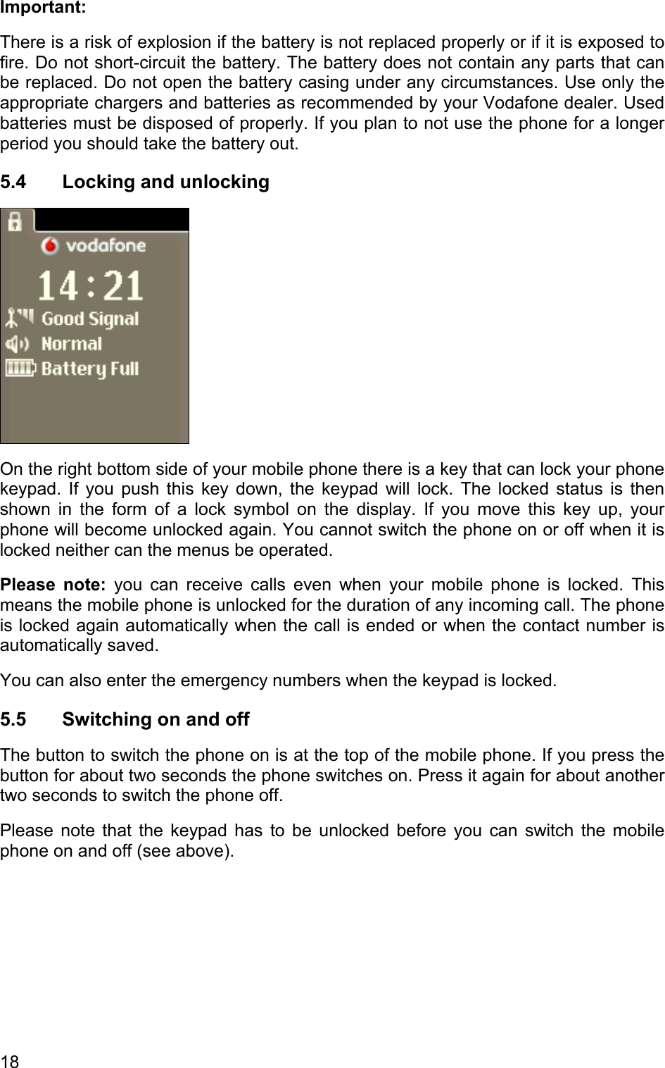 Important: There is a risk of explosion if the battery is not replaced properly or if it is exposed to fire. Do not short-circuit the battery. The battery does not contain any parts that can be replaced. Do not open the battery casing under any circumstances. Use only the appropriate chargers and batteries as recommended by your Vodafone dealer. Used batteries must be disposed of properly. If you plan to not use the phone for a longer period you should take the battery out. 5.4  Locking and unlocking  On the right bottom side of your mobile phone there is a key that can lock your phone keypad. If you push this key down, the keypad will lock. The locked status is then shown in the form of a lock symbol on the display. If you move this key up, your phone will become unlocked again. You cannot switch the phone on or off when it is locked neither can the menus be operated. Please note: you can receive calls even when your mobile phone is locked. This means the mobile phone is unlocked for the duration of any incoming call. The phone is locked again automatically when the call is ended or when the contact number is automatically saved. You can also enter the emergency numbers when the keypad is locked. 5.5  Switching on and off The button to switch the phone on is at the top of the mobile phone. If you press the button for about two seconds the phone switches on. Press it again for about another two seconds to switch the phone off.  Please note that the keypad has to be unlocked before you can switch the mobile phone on and off (see above). 18 