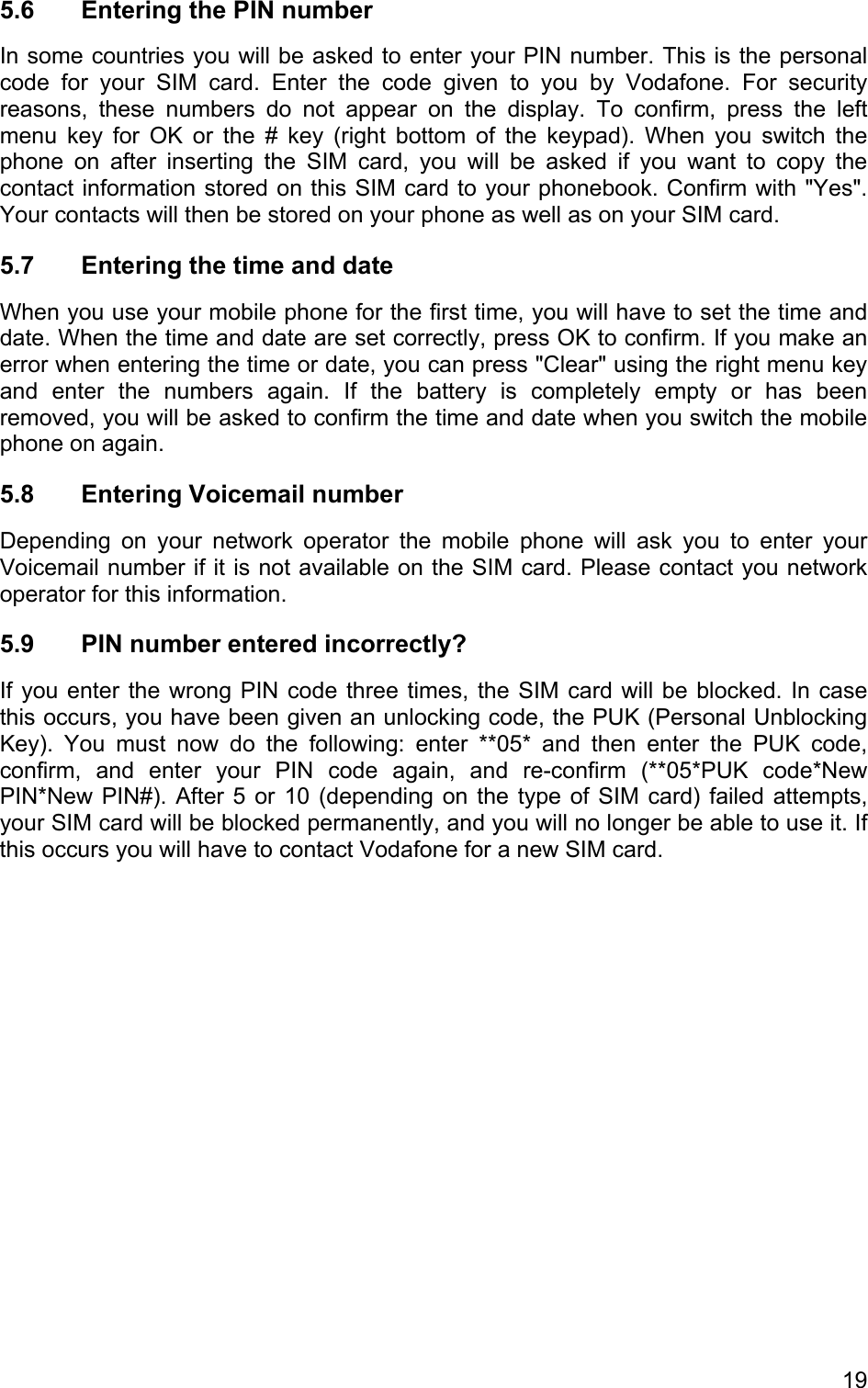 5.6  Entering the PIN number In some countries you will be asked to enter your PIN number. This is the personal code for your SIM card. Enter the code given to you by Vodafone. For security reasons, these numbers do not appear on the display. To confirm, press the left menu key for OK or the # key (right bottom of the keypad). When you switch the phone on after inserting the SIM card, you will be asked if you want to copy the contact information stored on this SIM card to your phonebook. Confirm with &quot;Yes&quot;. Your contacts will then be stored on your phone as well as on your SIM card. 5.7  Entering the time and date  When you use your mobile phone for the first time, you will have to set the time and date. When the time and date are set correctly, press OK to confirm. If you make an error when entering the time or date, you can press &quot;Clear&quot; using the right menu key and enter the numbers again. If the battery is completely empty or has been removed, you will be asked to confirm the time and date when you switch the mobile phone on again. 5.8 Entering Voicemail number Depending on your network operator the mobile phone will ask you to enter your Voicemail number if it is not available on the SIM card. Please contact you network operator for this information. 5.9  PIN number entered incorrectly? If you enter the wrong PIN code three times, the SIM card will be blocked. In case this occurs, you have been given an unlocking code, the PUK (Personal Unblocking Key). You must now do the following: enter **05* and then enter the PUK code, confirm, and enter your PIN code again, and re-confirm (**05*PUK code*New PIN*New PIN#). After 5 or 10 (depending on the type of SIM card) failed attempts, your SIM card will be blocked permanently, and you will no longer be able to use it. If this occurs you will have to contact Vodafone for a new SIM card.  19 