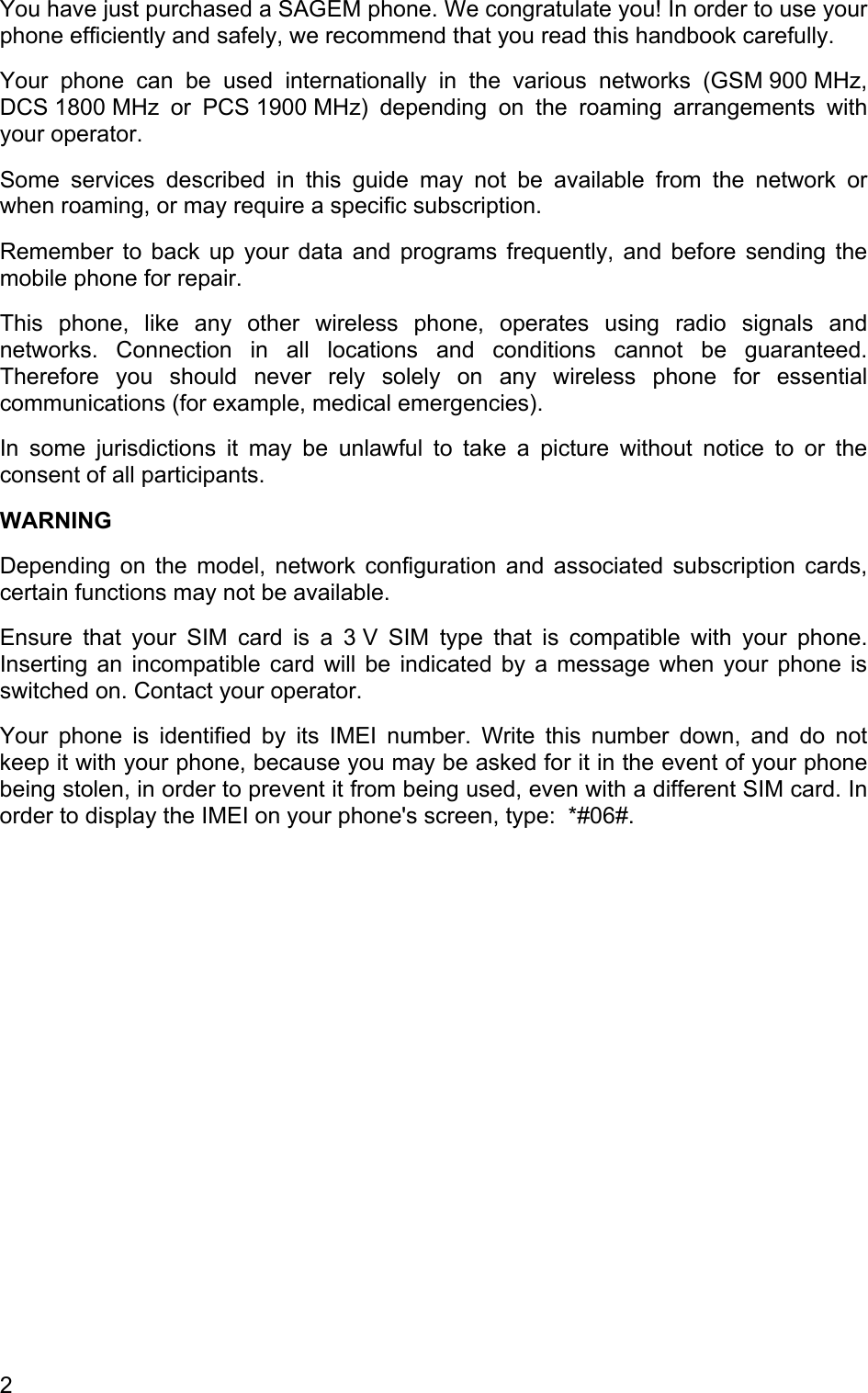 You have just purchased a SAGEM phone. We congratulate you! In order to use your phone efficiently and safely, we recommend that you read this handbook carefully. Your phone can be used internationally in the various networks (GSM 900 MHz, DCS 1800 MHz  or  PCS 1900 MHz)  depending  on the roaming arrangements with your operator. Some services described in this guide may not be available from the network or when roaming, or may require a specific subscription. Remember to back up your data and programs frequently, and before sending the mobile phone for repair. This phone, like any other wireless phone, operates using radio signals and networks. Connection in all locations and conditions cannot be guaranteed. Therefore you should never rely solely on any wireless phone for essential communications (for example, medical emergencies). In some jurisdictions it may be unlawful to take a picture without notice to or the consent of all participants. WARNING Depending on the model, network configuration and associated subscription cards, certain functions may not be available. Ensure that your SIM card is a 3 V SIM type that is compatible with your phone. Inserting an incompatible card will be indicated by a message when your phone is switched on. Contact your operator. Your phone is identified by its IMEI number. Write this number down, and do not keep it with your phone, because you may be asked for it in the event of your phone being stolen, in order to prevent it from being used, even with a different SIM card. In order to display the IMEI on your phone&apos;s screen, type:  *#06#. 2 