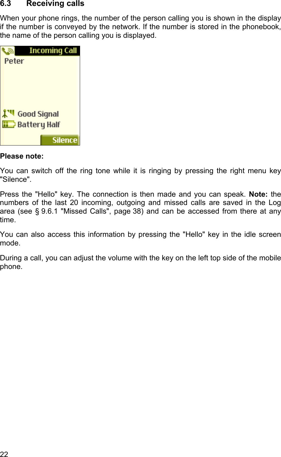 6.3 Receiving calls When your phone rings, the number of the person calling you is shown in the display if the number is conveyed by the network. If the number is stored in the phonebook, the name of the person calling you is displayed.  Please note: You can switch off the ring tone while it is ringing by pressing the right menu key  &quot;Silence&quot;. Press the &quot;Hello&quot; key. The connection is then made and you can speak. Note: the numbers of the last 20 incoming, outgoing and missed calls are saved in the Log area (see § 9.6.1 &quot;Missed Calls&quot;, page 38) and can be accessed from there at any time.  You can also access this information by pressing the &quot;Hello&quot; key in the idle screen mode. During a call, you can adjust the volume with the key on the left top side of the mobile phone. 22 