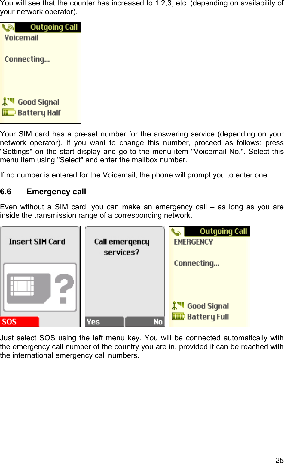 You will see that the counter has increased to 1,2,3, etc. (depending on availability of your network operator).  Your SIM card has a pre-set number for the answering service (depending on your network operator). If you want to change this number, proceed as follows: press &quot;Settings&quot; on the start display and go to the menu item &quot;Voicemail No.&quot;. Select this menu item using &quot;Select&quot; and enter the mailbox number.  If no number is entered for the Voicemail, the phone will prompt you to enter one. 6.6 Emergency call Even without a SIM card, you can make an emergency call – as long as you are inside the transmission range of a corresponding network.         Just select SOS using the left menu key. You will be connected automatically with the emergency call number of the country you are in, provided it can be reached with the international emergency call numbers. 25 