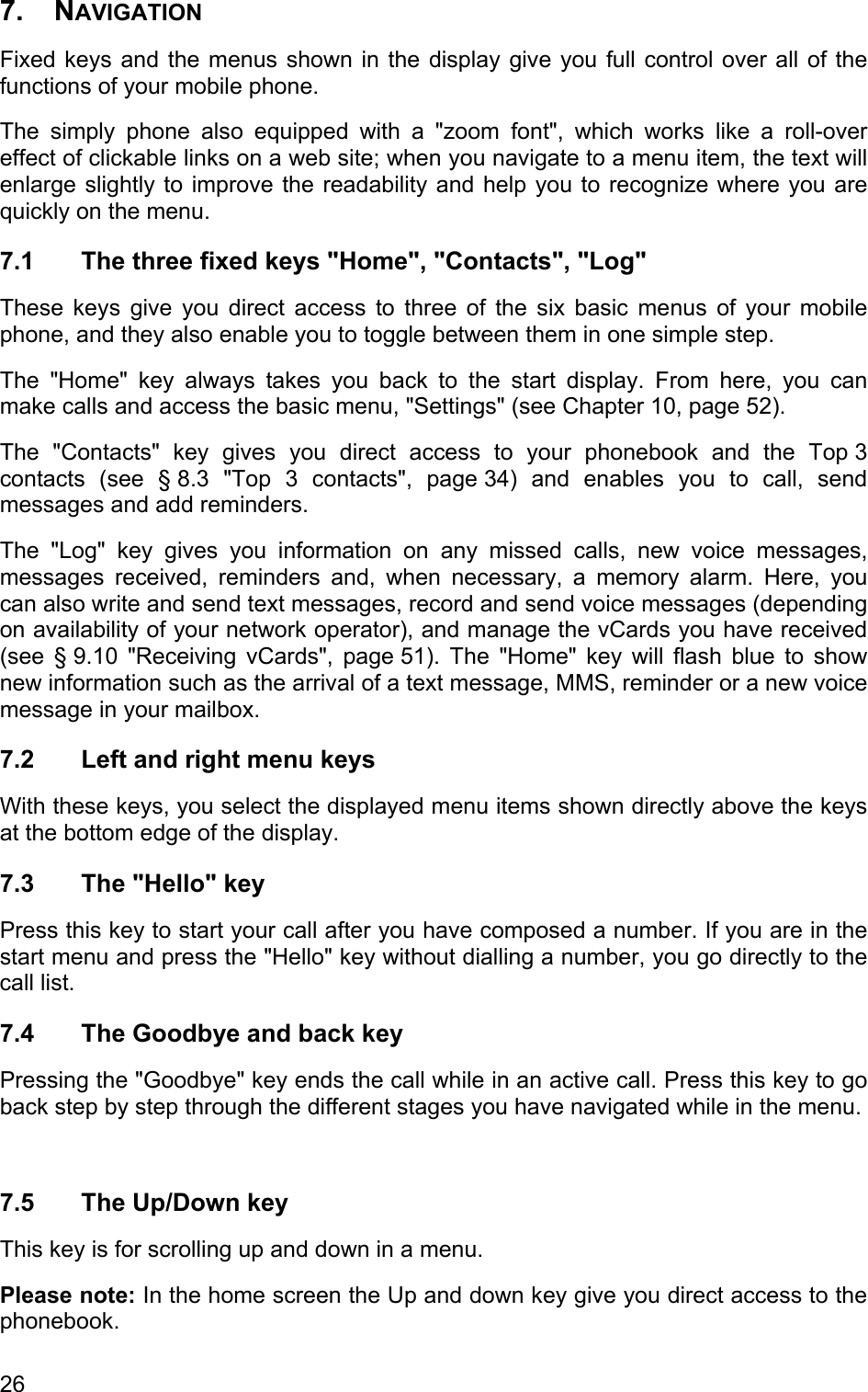 7. NAVIGATION  Fixed keys and the menus shown in the display give you full control over all of the functions of your mobile phone.  The simply phone also equipped with a &quot;zoom font&quot;, which works like a roll-over effect of clickable links on a web site; when you navigate to a menu item, the text will enlarge slightly to improve the readability and help you to recognize where you are quickly on the menu. 7.1  The three fixed keys &quot;Home&quot;, &quot;Contacts&quot;, &quot;Log&quot; These keys give you direct access to three of the six basic menus of your mobile phone, and they also enable you to toggle between them in one simple step.  The &quot;Home&quot; key always takes you back to the start display. From here, you can make calls and access the basic menu, &quot;Settings&quot; (see Chapter 10, page 52). The &quot;Contacts&quot; key gives you direct access to your phonebook and the Top 3 contacts (see § 8.3 &quot;Top 3 contacts&quot;, page 34) and enables you to call, send messages and add reminders. The &quot;Log&quot; key gives you information on any missed calls, new voice messages, messages received, reminders and, when necessary, a memory alarm. Here, you can also write and send text messages, record and send voice messages (depending on availability of your network operator), and manage the vCards you have received (see § 9.10 &quot;Receiving vCards&quot;, page 51). The &quot;Home&quot; key will flash blue to show new information such as the arrival of a text message, MMS, reminder or a new voice message in your mailbox. 7.2  Left and right menu keys With these keys, you select the displayed menu items shown directly above the keys at the bottom edge of the display. 7.3  The &quot;Hello&quot; key Press this key to start your call after you have composed a number. If you are in the start menu and press the &quot;Hello&quot; key without dialling a number, you go directly to the call list. 7.4  The Goodbye and back key Pressing the &quot;Goodbye&quot; key ends the call while in an active call. Press this key to go back step by step through the different stages you have navigated while in the menu.   7.5 The Up/Down key This key is for scrolling up and down in a menu.  Please note: In the home screen the Up and down key give you direct access to the phonebook. 26 