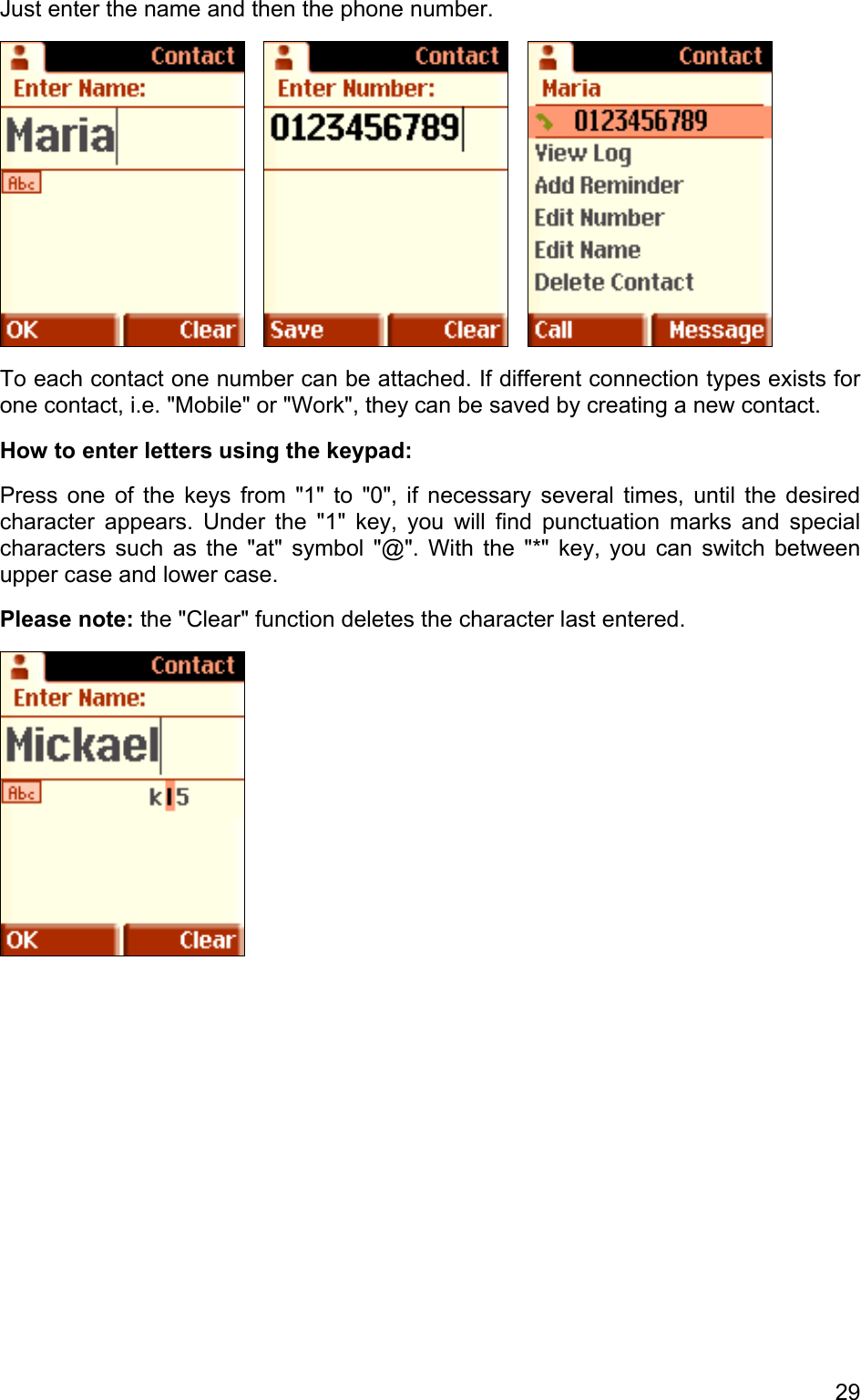 Just enter the name and then the phone number.           To each contact one number can be attached. If different connection types exists for one contact, i.e. &quot;Mobile&quot; or &quot;Work&quot;, they can be saved by creating a new contact.  How to enter letters using the keypad: Press one of the keys from &quot;1&quot; to &quot;0&quot;, if necessary several times, until the desired character appears. Under the &quot;1&quot; key, you will find punctuation marks and special characters such as the &quot;at&quot; symbol &quot;@&quot;. With the &quot;*&quot; key, you can switch between upper case and lower case.  Please note: the &quot;Clear&quot; function deletes the character last entered.  29 