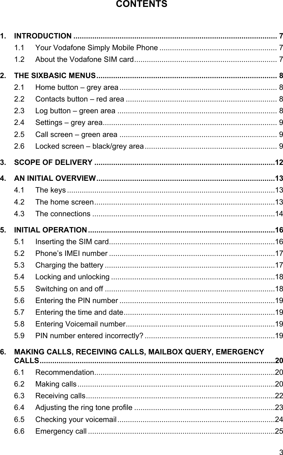 CONTENTS  1. INTRODUCTION ................................................................................................. 7 1.1 Your Vodafone Simply Mobile Phone ........................................................ 7 1.2 About the Vodafone SIM card.................................................................... 7 2. THE SIXBASIC MENUS...................................................................................... 8 2.1 Home button – grey area ........................................................................... 8 2.2 Contacts button – red area ........................................................................ 8 2.3 Log button – green area ............................................................................ 8 2.4 Settings – grey area................................................................................... 9 2.5 Call screen – green area ........................................................................... 9 2.6 Locked screen – black/grey area............................................................... 9 3. SCOPE OF DELIVERY ......................................................................................12 4. AN INITIAL OVERVIEW.....................................................................................13 4.1 The keys ...................................................................................................13 4.2 The home screen......................................................................................13 4.3 The connections .......................................................................................14 5. INITIAL OPERATION .........................................................................................16 5.1 Inserting the SIM card...............................................................................16 5.2 Phone’s IMEI number ...............................................................................17 5.3 Charging the battery .................................................................................17 5.4 Locking and unlocking ..............................................................................18 5.5 Switching on and off .................................................................................18 5.6 Entering the PIN number ..........................................................................19 5.7 Entering the time and date........................................................................19 5.8 Entering Voicemail number.......................................................................19 5.9 PIN number entered incorrectly? ..............................................................19 6. MAKING CALLS, RECEIVING CALLS, MAILBOX QUERY, EMERGENCY CALLS................................................................................................................20 6.1 Recommendation......................................................................................20 6.2 Making calls..............................................................................................20 6.3 Receiving calls..........................................................................................22 6.4 Adjusting the ring tone profile ...................................................................23 6.5 Checking your voicemail...........................................................................24 6.6 Emergency call .........................................................................................25 3 