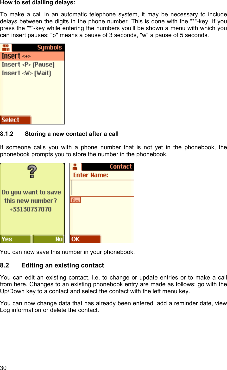 How to set dialling delays: To make a call in an automatic telephone system, it may be necessary to include delays between the digits in the phone number. This is done with the &quot;*&quot;-key. If you press the &quot;*&quot;-key while entering the numbers you’ll be shown a menu with which you can insert pauses: &quot;p&quot; means a pause of 3 seconds, &quot;w&quot; a pause of 5 seconds.  8.1.2  Storing a new contact after a call If someone calls you with a phone number that is not yet in the phonebook, the phonebook prompts you to store the number in the phonebook.      You can now save this number in your phonebook. 8.2  Editing an existing contact You can edit an existing contact, i.e. to change or update entries or to make a call from here. Changes to an existing phonebook entry are made as follows: go with the Up/Down key to a contact and select the contact with the left menu key. You can now change data that has already been entered, add a reminder date, view Log information or delete the contact. 30 