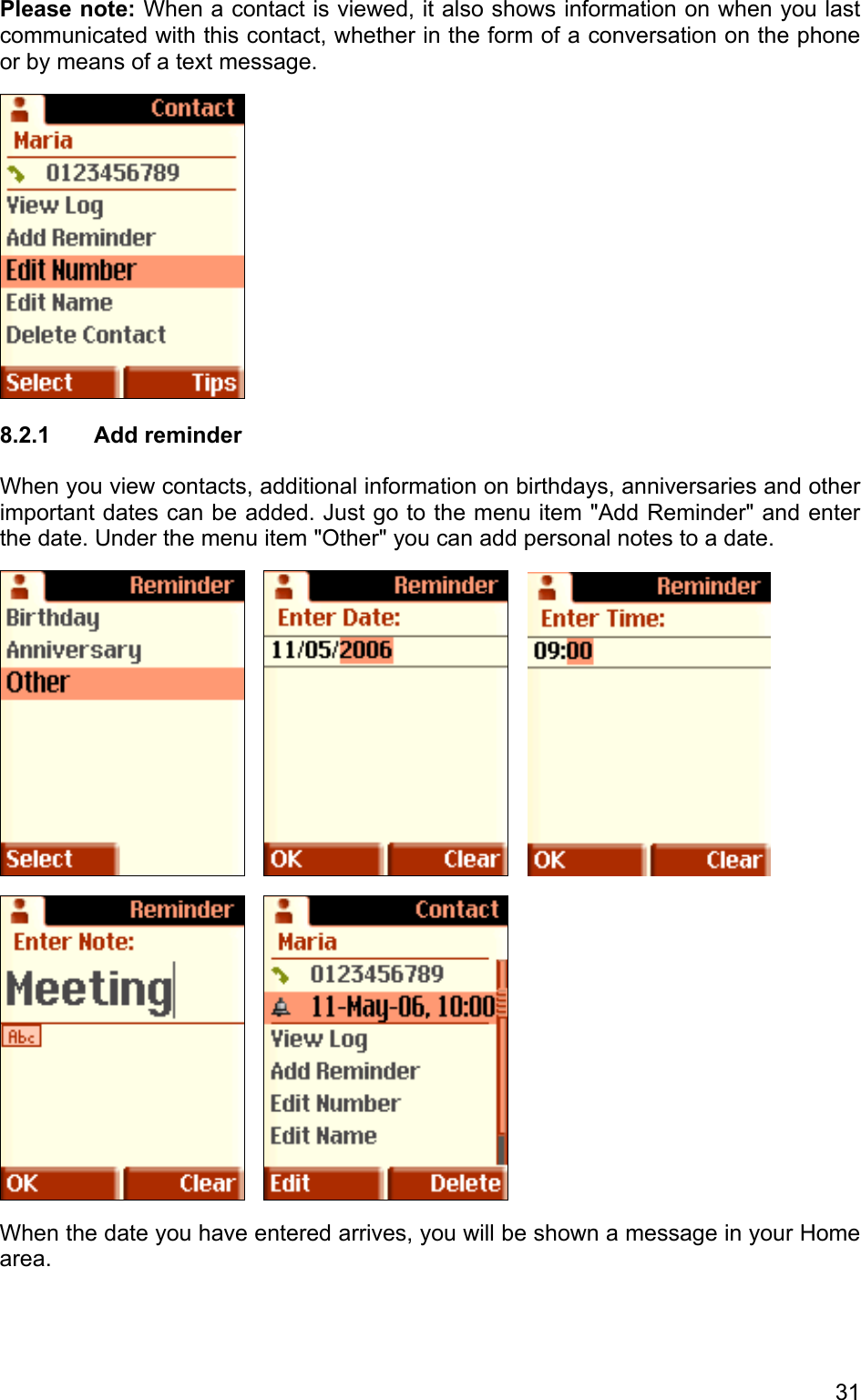 Please note: When a contact is viewed, it also shows information on when you last communicated with this contact, whether in the form of a conversation on the phone or by means of a text message.  8.2.1  Add reminder  When you view contacts, additional information on birthdays, anniversaries and other important dates can be added. Just go to the menu item &quot;Add Reminder&quot; and enter the date. Under the menu item &quot;Other&quot; you can add personal notes to a date.               When the date you have entered arrives, you will be shown a message in your Home area.  31 