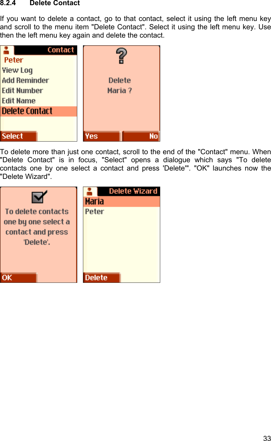 8.2.4 Delete Contact If you want to delete a contact, go to that contact, select it using the left menu key and scroll to the menu item &quot;Delete Contact&quot;. Select it using the left menu key. Use then the left menu key again and delete the contact.      To delete more than just one contact, scroll to the end of the &quot;Contact&quot; menu. When &quot;Delete Contact&quot; is in focus, &quot;Select&quot; opens a dialogue which says &quot;To delete contacts one by one select a contact and press &apos;Delete&apos;&quot;. &quot;OK&quot; launches now the &quot;Delete Wizard&quot;.      33 