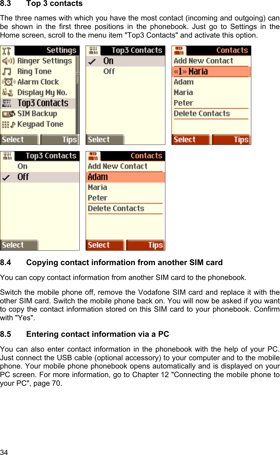 8.3 Top 3 contacts The three names with which you have the most contact (incoming and outgoing) can be shown in the first three positions in the phonebook. Just go to Settings in the Home screen, scroll to the menu item &quot;Top3 Contacts&quot; and activate this option.                8.4  Copying contact information from another SIM card You can copy contact information from another SIM card to the phonebook.  Switch the mobile phone off, remove the Vodafone SIM card and replace it with the other SIM card. Switch the mobile phone back on. You will now be asked if you want to copy the contact information stored on this SIM card to your phonebook. Confirm with &quot;Yes&quot;. 8.5  Entering contact information via a PC You can also enter contact information in the phonebook with the help of your PC. Just connect the USB cable (optional accessory) to your computer and to the mobile phone. Your mobile phone phonebook opens automatically and is displayed on your PC screen. For more information, go to Chapter 12 &quot;Connecting the mobile phone to your PC&quot;, page 70. 34 