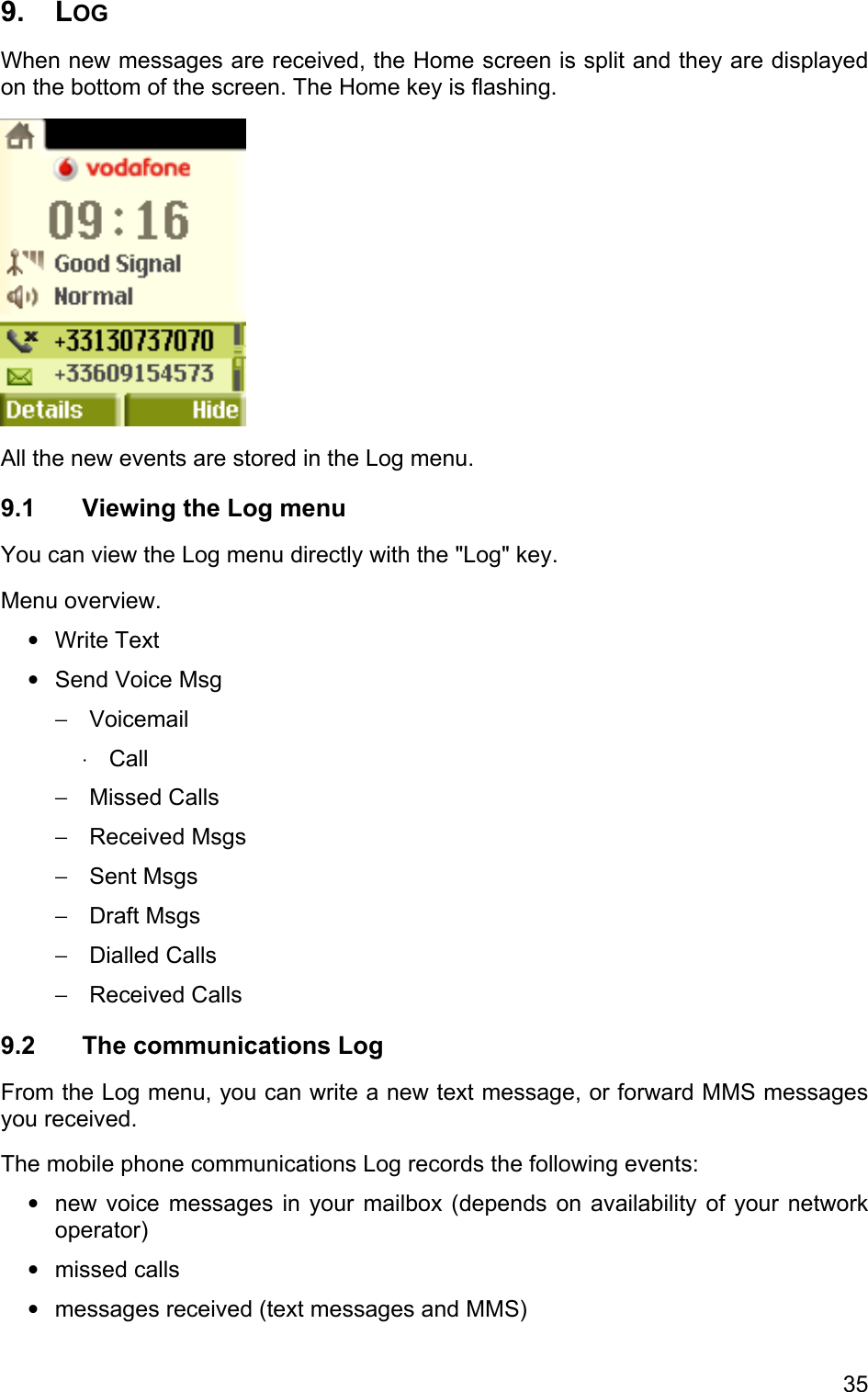 9. LOG  When new messages are received, the Home screen is split and they are displayed on the bottom of the screen. The Home key is flashing.  All the new events are stored in the Log menu. 9.1  Viewing the Log menu You can view the Log menu directly with the &quot;Log&quot; key. Menu overview. • • − ⋅ − − − − − − • • • Write Text Send Voice Msg Voicemail Call Missed Calls Received Msgs Sent Msgs Draft Msgs Dialled Calls Received Calls 9.2 The communications Log From the Log menu, you can write a new text message, or forward MMS messages you received. The mobile phone communications Log records the following events:  new voice messages in your mailbox (depends on availability of your network operator) missed calls messages received (text messages and MMS) 35 