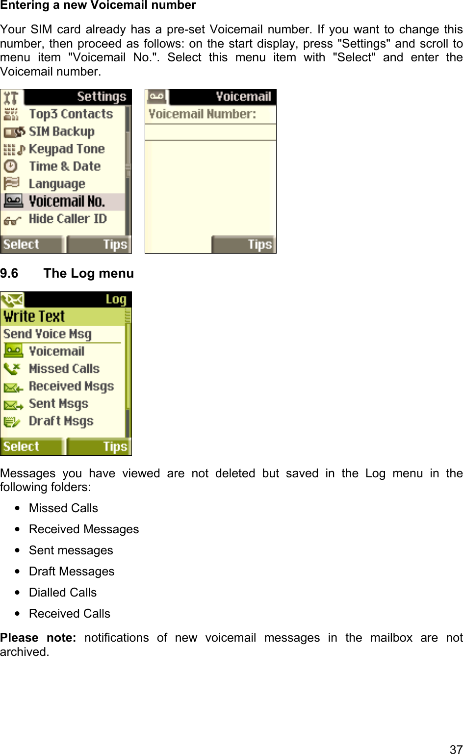 Entering a new Voicemail number  Your SIM card already has a pre-set Voicemail number. If you want to change this number, then proceed as follows: on the start display, press &quot;Settings&quot; and scroll to menu item &quot;Voicemail No.&quot;. Select this menu item with &quot;Select&quot; and enter the Voicemail number.    9.6 The Log menu  Messages you have viewed are not deleted but saved in the Log menu in the following folders: • • • • • • Missed Calls Received Messages Sent messages Draft Messages Dialled Calls Received Calls Please note: notifications of new voicemail messages in the mailbox are not archived. 37 