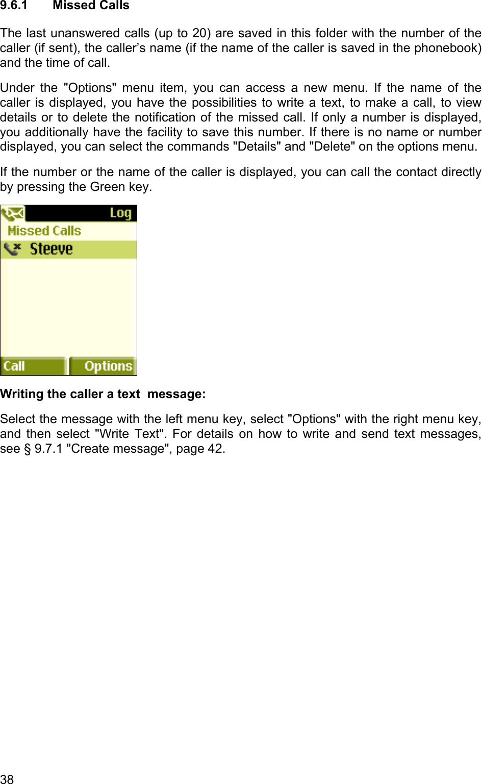 9.6.1 Missed Calls The last unanswered calls (up to 20) are saved in this folder with the number of the caller (if sent), the caller’s name (if the name of the caller is saved in the phonebook) and the time of call.  Under the &quot;Options&quot; menu item, you can access a new menu. If the name of the caller is displayed, you have the possibilities to write a text, to make a call, to view details or to delete the notification of the missed call. If only a number is displayed, you additionally have the facility to save this number. If there is no name or number displayed, you can select the commands &quot;Details&quot; and &quot;Delete&quot; on the options menu.  If the number or the name of the caller is displayed, you can call the contact directly by pressing the Green key.   Writing the caller a text  message: Select the message with the left menu key, select &quot;Options&quot; with the right menu key, and then select &quot;Write Text&quot;. For details on how to write and send text messages, see § 9.7.1 &quot;Create message&quot;, page 42. 38 