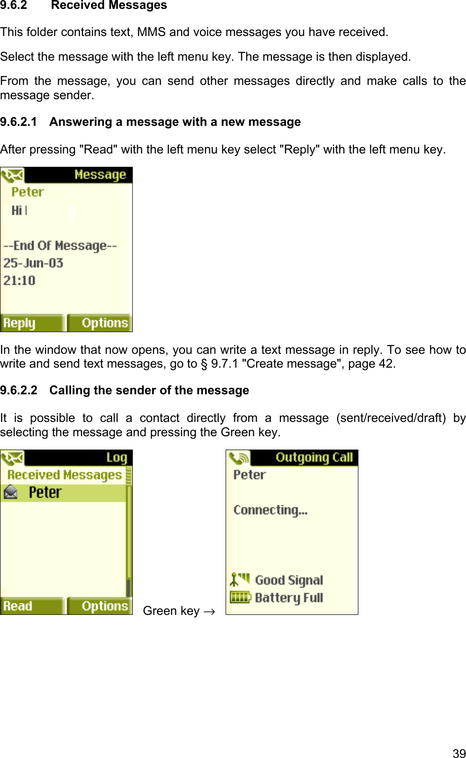 9.6.2 Received Messages This folder contains text, MMS and voice messages you have received.  Select the message with the left menu key. The message is then displayed.  From the message, you can send other messages directly and make calls to the message sender. 9.6.2.1  Answering a message with a new message After pressing &quot;Read&quot; with the left menu key select &quot;Reply&quot; with the left menu key.    In the window that now opens, you can write a text message in reply. To see how to write and send text messages, go to § 9.7.1 &quot;Create message&quot;, page 42. 9.6.2.2  Calling the sender of the message It is possible to call a contact directly from a message (sent/received/draft) by selecting the message and pressing the Green key.     Green key →     39 