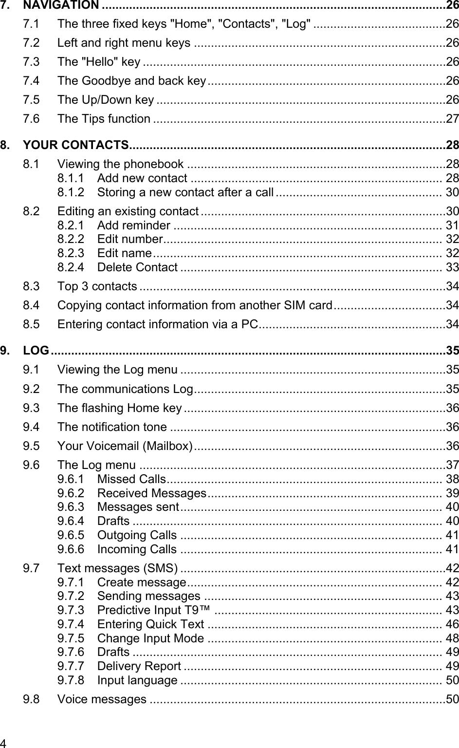 7. NAVIGATION .....................................................................................................26 7.1 The three fixed keys &quot;Home&quot;, &quot;Contacts&quot;, &quot;Log&quot; .......................................26 7.2 Left and right menu keys ..........................................................................26 7.3 The &quot;Hello&quot; key .........................................................................................26 7.4 The Goodbye and back key......................................................................26 7.5 The Up/Down key .....................................................................................26 7.6 The Tips function ......................................................................................27 8. YOUR CONTACTS.............................................................................................28 8.1 Viewing the phonebook ............................................................................28 8.1.1 Add new contact .......................................................................... 28 8.1.2 Storing a new contact after a call ................................................. 30 8.2 Editing an existing contact ........................................................................30 8.2.1 Add reminder ............................................................................... 31 8.2.2 Edit number.................................................................................. 32 8.2.3 Edit name..................................................................................... 32 8.2.4 Delete Contact ............................................................................. 33 8.3 Top 3 contacts ..........................................................................................34 8.4 Copying contact information from another SIM card.................................34 8.5 Entering contact information via a PC.......................................................34 9. LOG....................................................................................................................35 9.1 Viewing the Log menu ..............................................................................35 9.2 The communications Log..........................................................................35 9.3 The flashing Home key .............................................................................36 9.4 The notification tone .................................................................................36 9.5 Your Voicemail (Mailbox)..........................................................................36 9.6 The Log menu ..........................................................................................37 9.6.1 Missed Calls................................................................................. 38 9.6.2 Received Messages..................................................................... 39 9.6.3 Messages sent............................................................................. 40 9.6.4 Drafts ........................................................................................... 40 9.6.5 Outgoing Calls ............................................................................. 41 9.6.6 Incoming Calls ............................................................................. 41 9.7 Text messages (SMS) ..............................................................................42 9.7.1 Create message........................................................................... 42 9.7.2 Sending messages ...................................................................... 43 9.7.3 Predictive Input T9™ ................................................................... 43 9.7.4 Entering Quick Text ..................................................................... 46 9.7.5 Change Input Mode ..................................................................... 48 9.7.6 Drafts ........................................................................................... 49 9.7.7 Delivery Report ............................................................................ 49 9.7.8 Input language ............................................................................. 50 9.8 Voice messages .......................................................................................50 4 