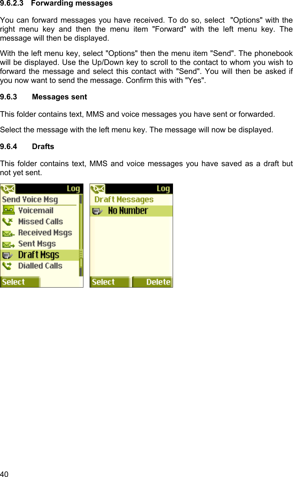 9.6.2.3 Forwarding messages You can forward messages you have received. To do so, select  &quot;Options&quot; with the right menu key and then the menu item &quot;Forward&quot; with the left menu key. The message will then be displayed. With the left menu key, select &quot;Options&quot; then the menu item &quot;Send&quot;. The phonebook will be displayed. Use the Up/Down key to scroll to the contact to whom you wish to forward the message and select this contact with &quot;Send&quot;. You will then be asked if you now want to send the message. Confirm this with &quot;Yes&quot;. 9.6.3 Messages sent This folder contains text, MMS and voice messages you have sent or forwarded. Select the message with the left menu key. The message will now be displayed.  9.6.4 Drafts This folder contains text, MMS and voice messages you have saved as a draft but not yet sent.       40 