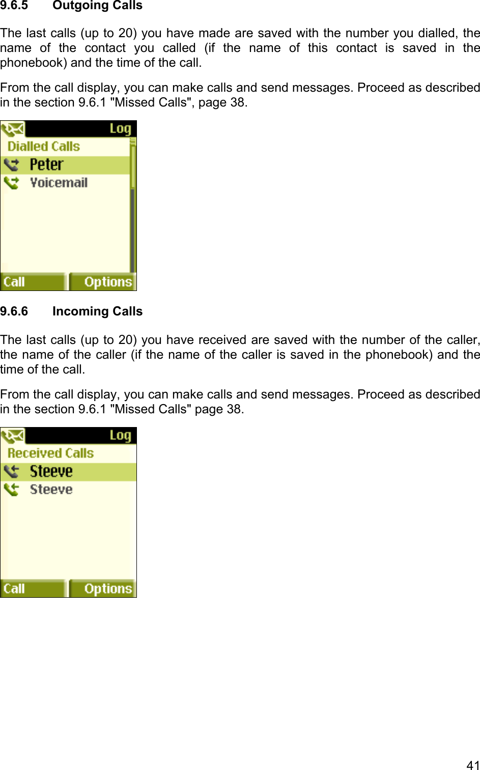 9.6.5 Outgoing Calls The last calls (up to 20) you have made are saved with the number you dialled, the name of the contact you called (if the name of this contact is saved in the phonebook) and the time of the call.  From the call display, you can make calls and send messages. Proceed as described in the section 9.6.1 &quot;Missed Calls&quot;, page 38.  9.6.6 Incoming Calls The last calls (up to 20) you have received are saved with the number of the caller, the name of the caller (if the name of the caller is saved in the phonebook) and the time of the call.  From the call display, you can make calls and send messages. Proceed as described in the section 9.6.1 &quot;Missed Calls&quot; page 38.  41 