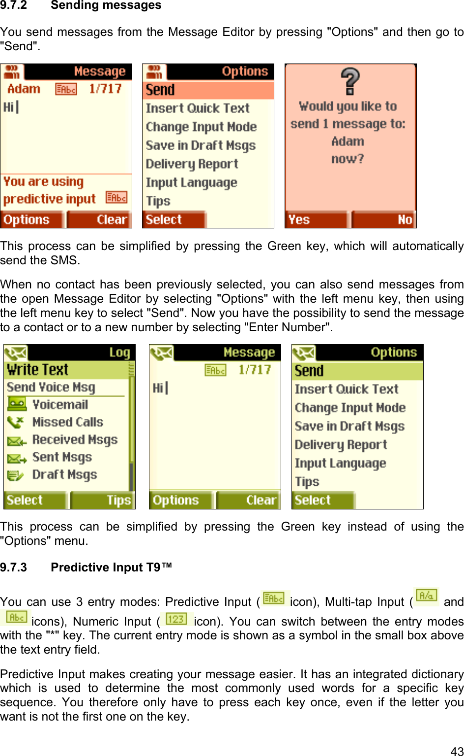 9.7.2 Sending messages You send messages from the Message Editor by pressing &quot;Options&quot; and then go to &quot;Send&quot;.           This process can be simplified by pressing the Green key, which will automatically send the SMS.  When no contact has been previously selected, you can also send messages from the open Message Editor by selecting &quot;Options&quot; with the left menu key, then using the left menu key to select &quot;Send&quot;. Now you have the possibility to send the message to a contact or to a new number by selecting &quot;Enter Number&quot;.             This process can be simplified by pressing the Green key instead of using the &quot;Options&quot; menu. 9.7.3  Predictive Input T9™ You can use 3 entry modes: Predictive Input ( icon), Multi-tap Input (  and icons), Numeric Input ( icon). You can switch between the entry modes with the &quot;*&quot; key. The current entry mode is shown as a symbol in the small box above the text entry field.  Predictive Input makes creating your message easier. It has an integrated dictionary which is used to determine the most commonly used words for a specific key sequence. You therefore only have to press each key once, even if the letter you want is not the first one on the key. 43 