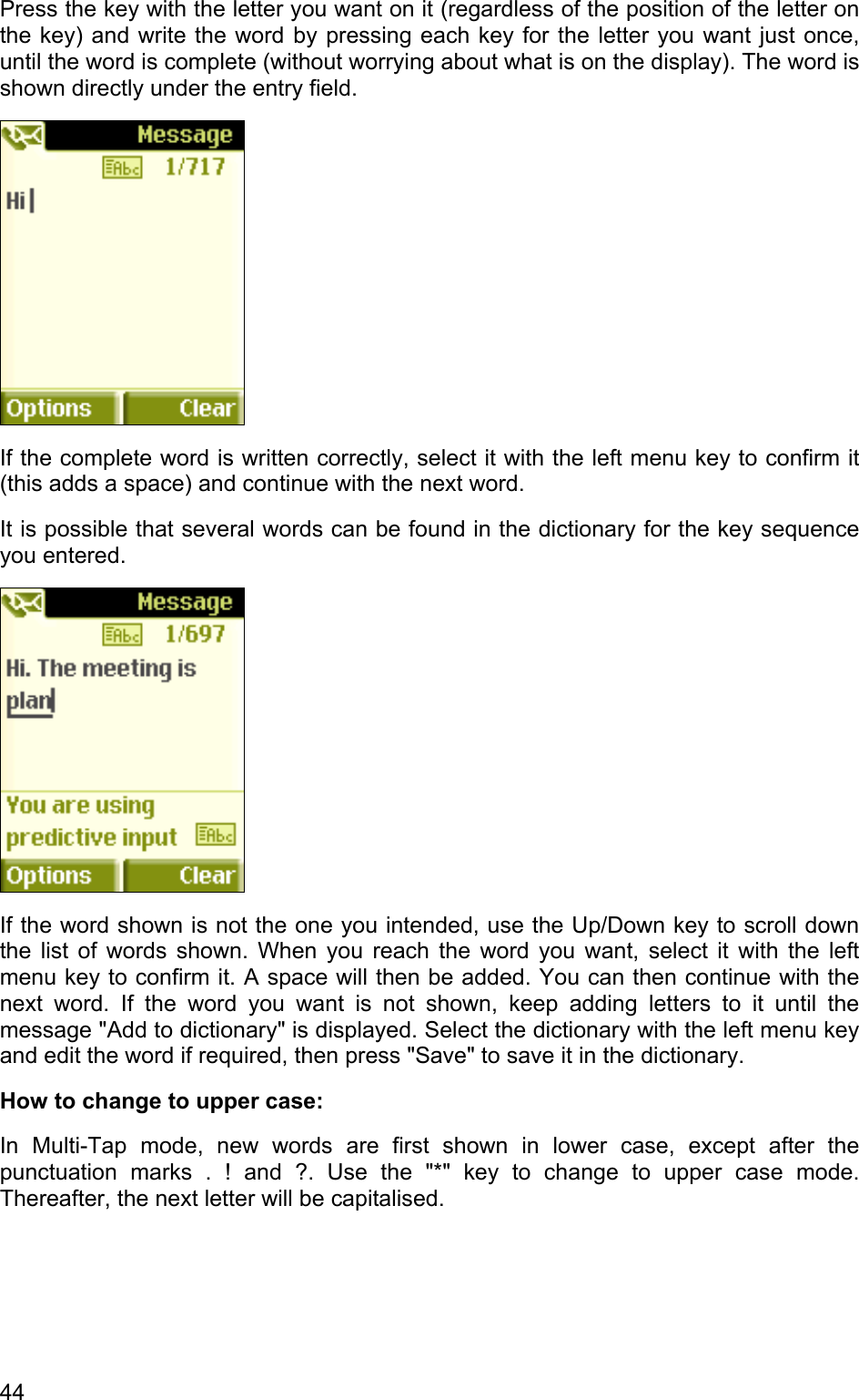 Press the key with the letter you want on it (regardless of the position of the letter on the key) and write the word by pressing each key for the letter you want just once, until the word is complete (without worrying about what is on the display). The word is shown directly under the entry field.   If the complete word is written correctly, select it with the left menu key to confirm it (this adds a space) and continue with the next word.  It is possible that several words can be found in the dictionary for the key sequence you entered.  If the word shown is not the one you intended, use the Up/Down key to scroll down the list of words shown. When you reach the word you want, select it with the left menu key to confirm it. A space will then be added. You can then continue with the next word. If the word you want is not shown, keep adding letters to it until the message &quot;Add to dictionary&quot; is displayed. Select the dictionary with the left menu key and edit the word if required, then press &quot;Save&quot; to save it in the dictionary. How to change to upper case: In Multi-Tap mode, new words are first shown in lower case, except after the punctuation marks . ! and ?. Use the &quot;*&quot; key to change to upper case mode. Thereafter, the next letter will be capitalised.  44 